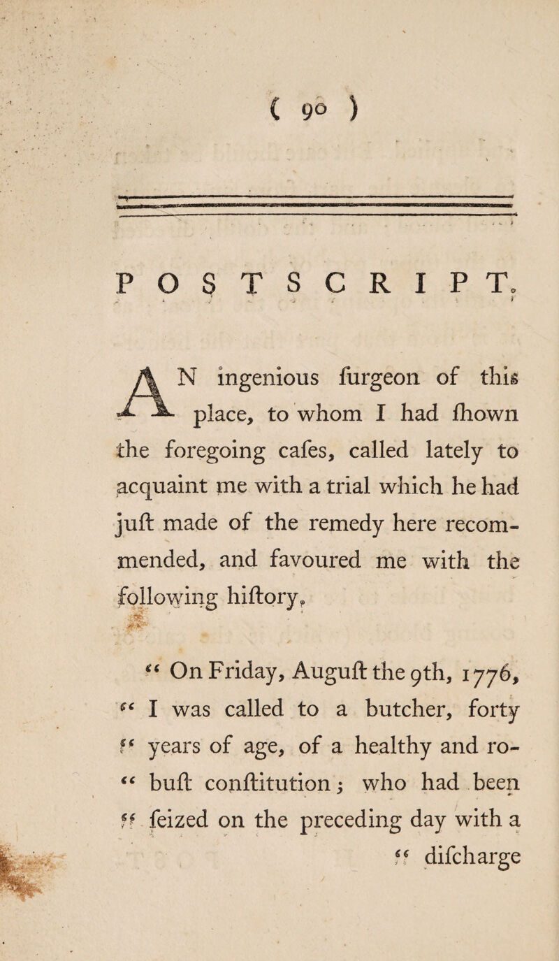 POSTSCRIPT. .. . 1 .4 I N ingenious furgeon of this A place, to whom I had fhown the foregoing cafes, called lately to acquaint me with a trial which he had juft made of the remedy here recom¬ mended, and favoured me with the following hiftory, 0 ' “ On Friday, Augufttheqth, 1776, I was called to a butcher, forty ff years of age, of a healthy and ro- “ buft conftitution; who had been * #*• ff feized on the preceding day with a difcharge