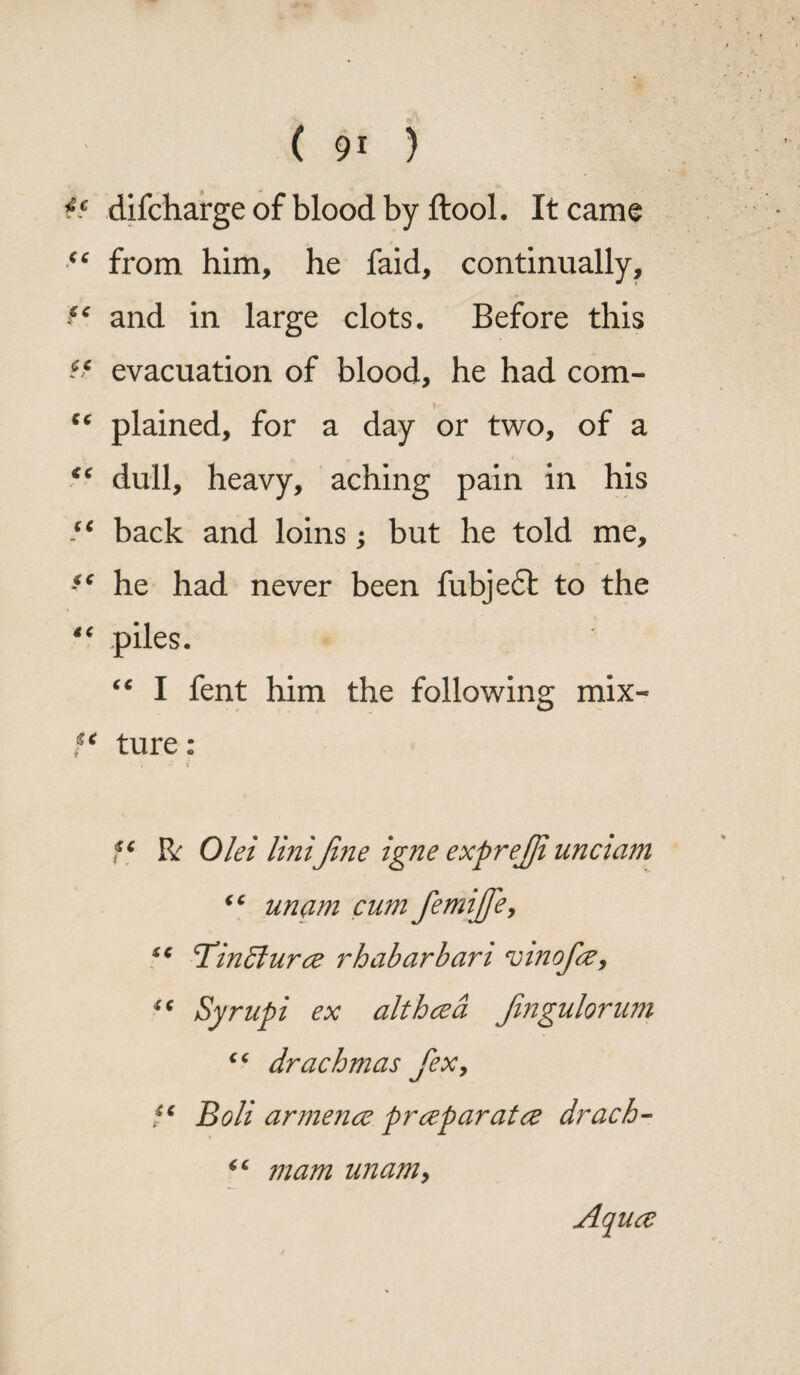 difcharge of blood by ftool. It came ■“ from him, he faid, continually, and in large clots. Before this ?? evacuation of blood, he had com- “ plained, for a day or two, of a <e dull, heavy, aching pain in his “ back and loins; but he told me, ** he had never been fubjedfc to the “ piles. “ I fent him the following mix- fc ture: • -* X fc & Olei linijine igne exprejji unciam “ unam cum femijfe, sc Tindluree rhabarbari emnofa, Syrupi ex alt heed Jingulorum “ drachmas fex, fc Boll armence preeparatee drach- Aqua mam unam,