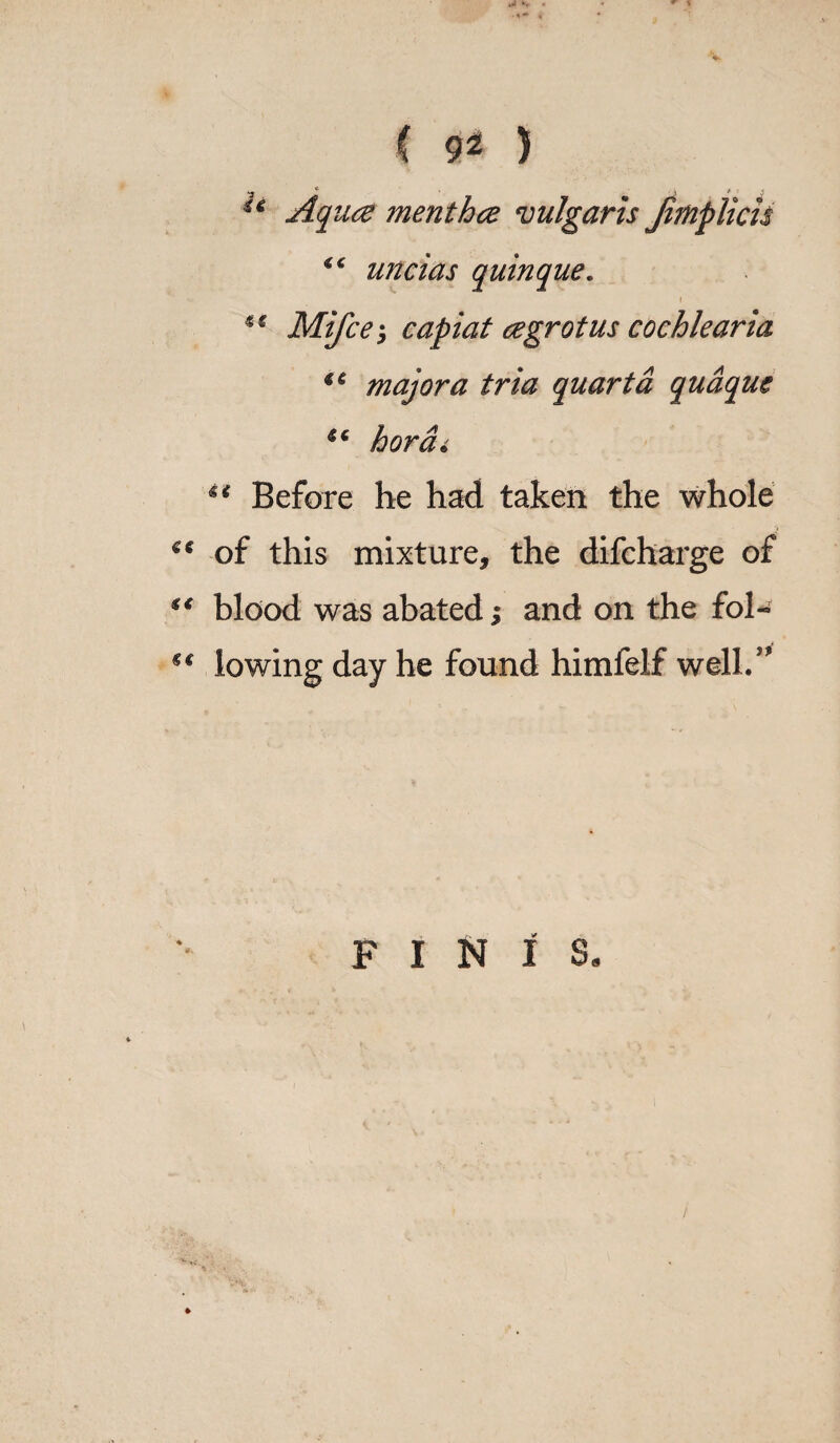 Aqua menthce vulgaris Jimplicn <c uncias quinque„ 1 ** Mifce3 capiat cegrot us cochlear ia ** major a tria quart a quaque u hordi u Before he had taken the whole ** of this mixture, the difcharge of “ blood was abated; and on the fol- €€ lowing day he found himfelf well/' FINIS.