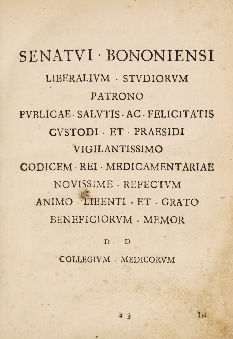 SENATVI • BONONIENSI L1BERALIVM • STVDIORVM PATRONO PVBLICAE •' SALVTIS • AC ■ FELICITATIS CVSTODI - ET • PRAESIDI VIGIL ANTISS1MO CODICEM • REI • MEDICAMENTARIAE NOVISSIME - REFECTVM Jgt animo -Bibenti - et • grato BENEFICIORVM • MEMOR D • D COLLEGIVM • MEDICORVM 4 V • • 't ' f a 3 Iw