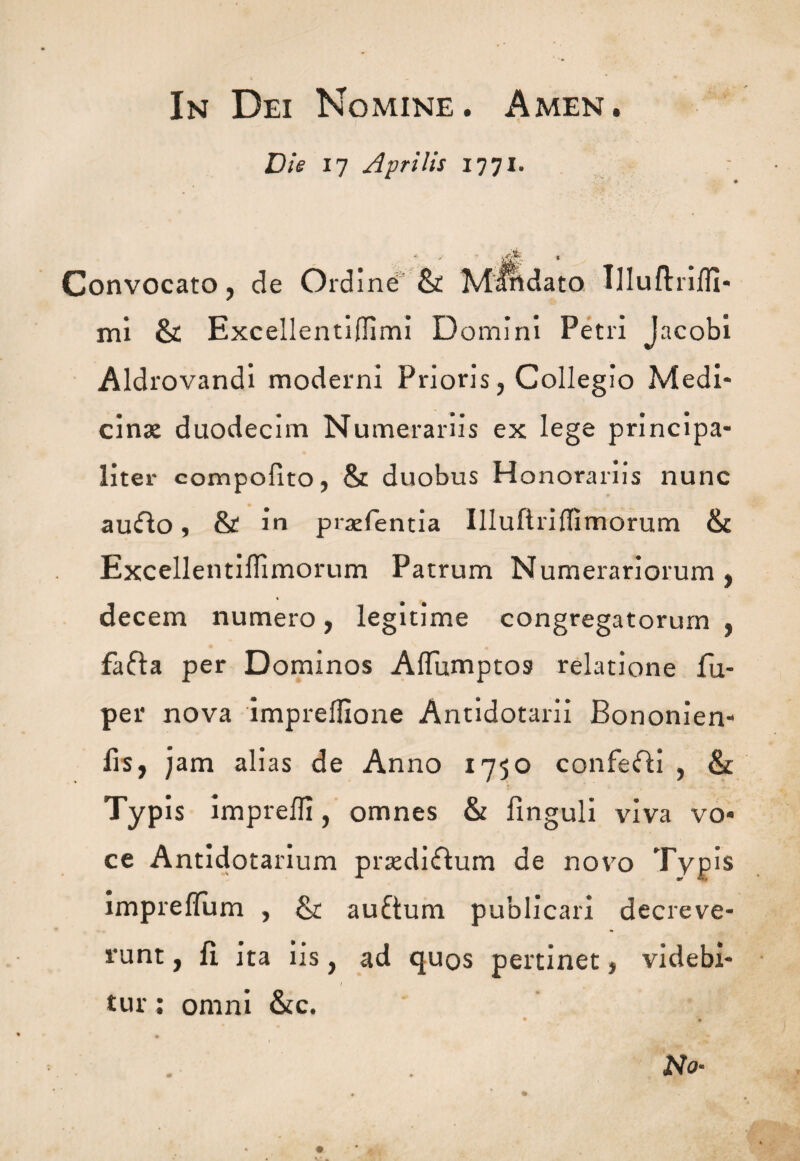 In Dei Nomine. Amen. Die 17 Aprilis 1771. //V. •' onvocato, de Ordine & Mandato Illufhifli* mi & Excellenti0imi Domini Petri J ac obi Aldrovandi moderni Prioris, Collegio Medi¬ cinae duodecim Numerariis ex lege principa¬ liter compofito, & duobus Honorariis nunc auffo, & in praefentia Illuftriflimorum & Excellentiflimorum Patrum Numerariorum , decem numero, legitime congregatorum , fafta per Dominos AlTumptos relatione fu- per nova imprelfione Antidotarii Bononien- fis, jam alias de Anno 1750 confefti , & Typis imprefli, omnes & linguli viva vo¬ ce Antidotarium praediflum de novo Typis impreflum , & auftum publicari decreve¬ runt , fi ita iis, ad quos pertinet, videbi- 1 tur; omni &c. No-