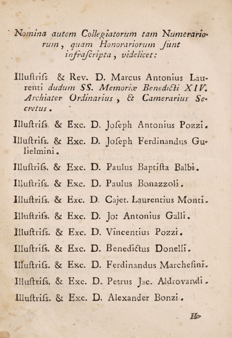 Nomina autem Collegiatorum tam Numerario¬ rum , quam Honorariorum Jimt infrajcripta, videlicet: » Illuflrifs St R ev. D. Marcus Antonius Lau¬ renti dudum SS. Me mori ce BenediSli XIV. Archiater Ordinarius , 6t Camerarius Se¬ cretus . Illuflrifs, St Exc. D. Jofeph Antonius Pozzi. Illuflrifs. St Exc. D. Jofeph Ferdinandus Gu’* lielmini . Illuflrifs. & Exc. D. Paulus Baptifla Balbi. Illuflrifs. St Exc. D. Paulus Bonazzoli. Illuflrifs. & Exc. D. Cajet. Laurentius Monti® Illuflrifs. & Exc. D. Jo: Antonius Galli. Illuflrifs. & Exc. D. Vincentius Pozzi. Illuflrifs. St Exc. D. Benediflus Donelli. Illuflrifs. St Exc. D. Ferdinandus Marchefinr. Illuflrifs. & Exc. D® Petrus Juc. Aid r ovandi ® Illuflrifs. St Exc. D. Alexander Bonzi.