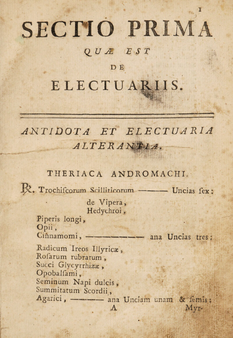 SECTIO PRIMA QUA EST D E E LECTU ARI IS. r-n ANTIDOTA ET ELECTU ATI A ALTERA »•- V ^ THERIACA ANDROMACHL: Trochifcorum Scilliticorum-Uncias fex: de Vipera, Piperis longi. Opii, Cinnamomi, Hedychroi, ana Uncias tres: Radicum Ireos Illyriae, Rofarum rubrarum , • Succi Glycyrrhizx , Opobalfami, Seminum Napi dulcis, ‘ • Summitatum Scordii, Agarici, ——-ana Unciam unam &~iemis A Mvr- *