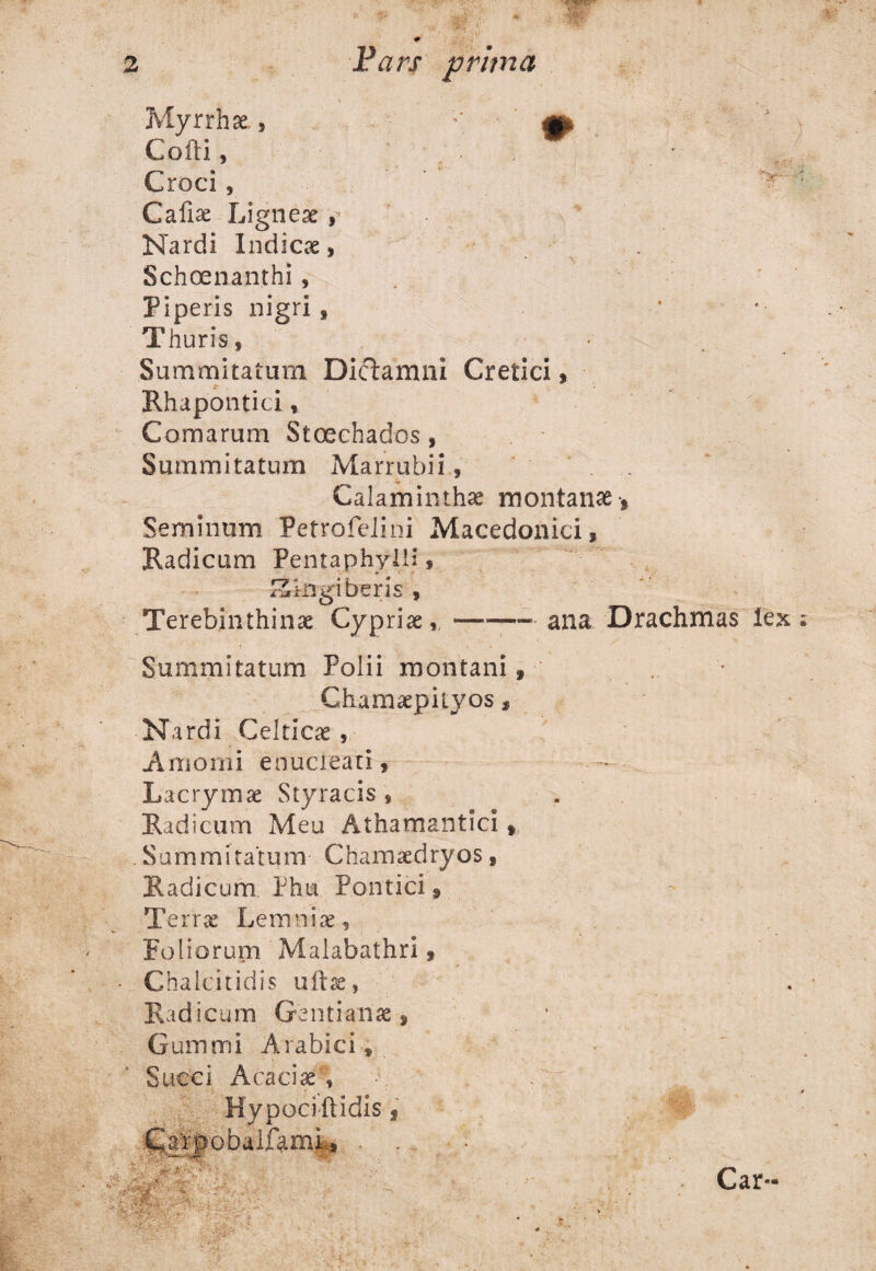 \ ; * Croci , Callse Ligneae , Nardi Indica, . Schoenanthi , Piperis nigri, Thuris* Summitatum Dictamni Cretici, t Rhapontici, Comarum Stcechados * Summitatum Marrubii, . .. Calaminthae montana , Seminum Petrofelini Macedonici, Radicum Pentaphylli, Zingiberis , Terebinthinae Cypriae,-ana Drachmas lex Summitatum Polii montani f Chamaepiiyos , Nardi Celticae, Amomi enucleati, Lacrymae Styracis, . Radicum Meu Athamantici t . Summitatum Chamaedryos, Radicum Phut Pontici Terrae Lemniae, Foliorum Malabathri, Chalcitidis uftae, Radicum Gentianae, Gummi Arabici, Succi Acaciae5; Hypociftidis, C.^rpobaifami:., . . V' Car- Myrrhae Cofti,