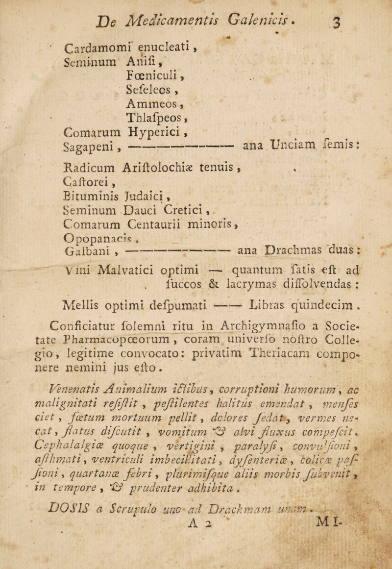 ' Cardamomi* enucleati, Seminum Anili, Foeniculi, Sefelecs , Ammeos, Thlafpeos, : Comarum Hyperici, Sagapeni, ——--—— ana Unciam lemis: Radicum Arifiolochise tenuis, Caftorei , Bituminis Judaici, Seminum Dauci Cretici, Comarum Centaurii minoris, Opopanacis , Galbani , — ---——— ana Drachmas duas: Vini Malvatici optimi —- quantum fatis eft ad luccos & lacrymas dilfolvendas : Mellis optimi defpumati ■—•— Libras quindecim* Conficiatur folemni ritu in Archigymnafio a Socie- tate Pharmacopeeorum , coram univerfo noftro Colle¬ gio, legitime convocato: privatim Theriacam compo¬ nere nemini jus ello. Venenatis Animalium iCiibus, corruptioni humorum\ ac malignitati r efflit , peflilentes halitus emendat , menfes ciet, foetum mortuum pellit, dolores Jedat y vermes ne* eat) flatus difeutit , vomitum ^3 alvi fluxus compeflcit. Cephalalgiae quoque , vertigini , paralyfl, eonvufloni , aflhmati, ventriculi imbecillitati, dyjentence , colicos pofl flom , quartanae febri, plurimifque aliis morbis Jub venit, m tempore , prudenter adhibita . DOS1S a Scrupulo une ad Drachmam unam . . A a  M I-