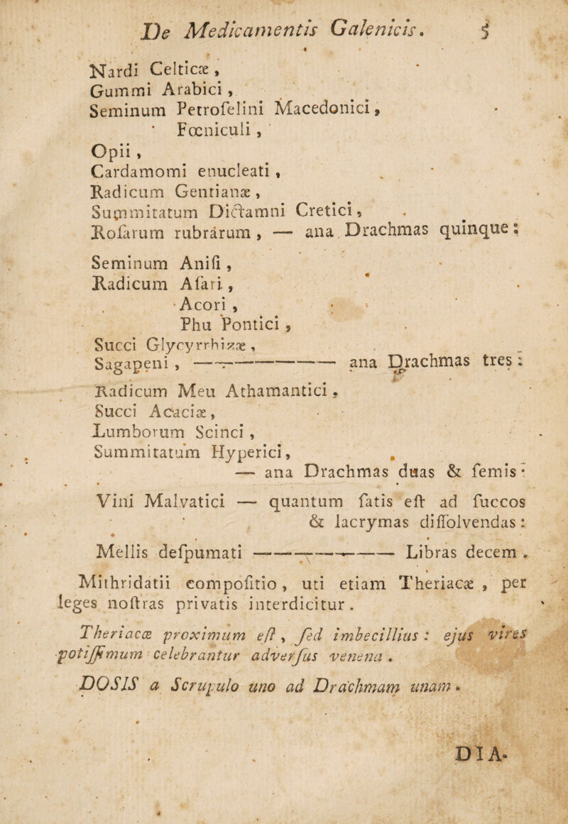 •t • Nardi Celticae, • * Gummi Arabici , Seminum Petrofelini Macedonici» Focniculi, Opii, Cardamomi enucleati , Radicum Gentianae, Summitatum Dictamni Cretici, Holarum rubrarum, — ana Drachmas quinque; Seminum Anifi, Radicum A fari., 1 ■' •Acori , ; Phu Pontici , Succi Glycyrrhi^ae, Sagapeni , — ~r—---ana Drachmas tres; . »■ Radicum Meu Atharnantici, Succi Acdcix, • Lumborum Scinci , Summitatum Hyperici, — ana Drachmas duas & femis* • • • Vini Malvatici — quantum fatis eft ad fuccos & lacrymas diffolvendas: * . ' ' Meliis defpumati —— ————— Libras decem . Mithridatii compofitio, uti etiam Theriacae , per leges noftras privatis interdicitur. Theri acx proximum eft, Jed imbecillius : ejus vires potijjimum celebrantur adverjus venena . DO SIS a Scrupulo uno ad Drachmam unam* DIA»