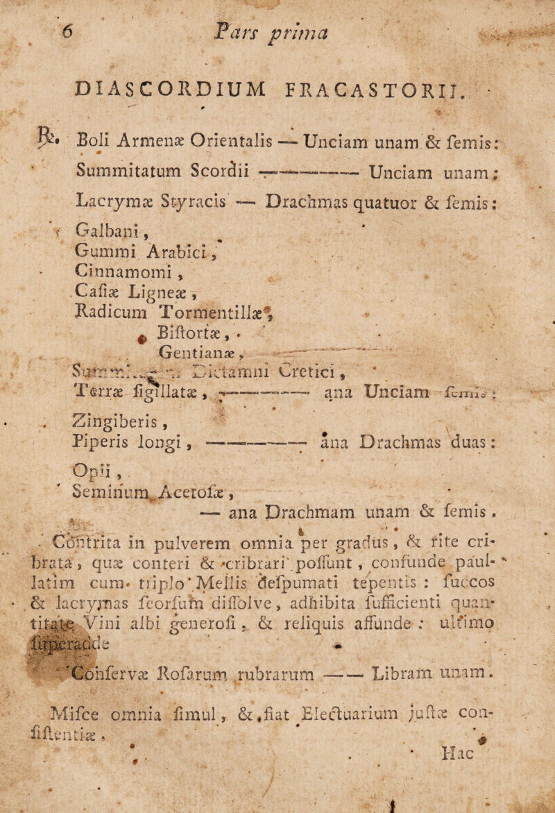 DIAS C ORDIUM FRACASTORI7. • • « *'■' Boli Armena! Orientalis — Unciam unam & femis: • * Summitatum Scorpii Unciam unam; Lacrymae Styracis — Drachmas quatuor & femis: Galbani, - ^ * Gummi Arabici 5 Cinnamomi , Cafiae Ligneas, Radicum Tormentillae* # Biftortae, - • Gentianae, Summi.^ m Dictamni Cretici, Terree figillatae, •—- ana Unciam t Zingiberis, Piperis longi, •——~ — ana Drachmas duas: . °P]il Seminum^ Acctoix, — ana Drachmam unam & femis. • Contrita in pulverem omnia per gradus, & rite cri¬ brata, quas conteri & •cribrari'.poliunt , confunde paul-. latim cum* tnplo*.Meilis 'defpumati tepentis : fuccos & lacryxnas feorfum 'diffolve > adhibita fufficienti quan- tjM^.Vini albi generoli. & reliquis affunde; ulfimo. ^ * 'Confervae llofarum rubrarum —— Libram unam. p' : • ' • Mifce omnia fimul ,• ^Eiectuarium jufbt con- fiftintras ?