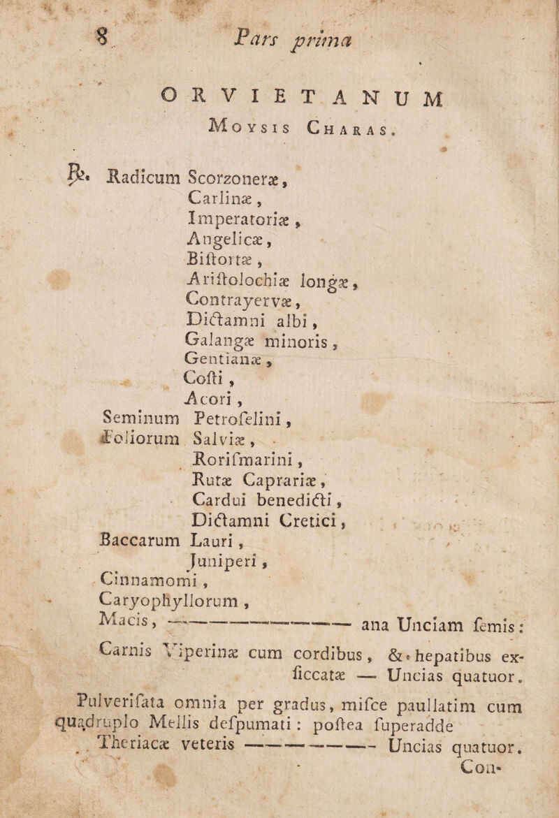 V . ' * ORVIETANUM Moysis Charas. fU Radicum Scorzonerae s Carlinae, Imperatoriae, Angelicae, Biftortae, Ariftolochiae longae $ CoDtrayervae, Dictamni albi, Galangae minoris , Gentianae * Cofti , Acori , Seminum Petrofelini, foliorum Salviae, * Rorifmarini, Rutae Caprariae, Cardui benedifti, Didtamni Cretici, Baccarum Lauri, Juniperi , Cinnamomi , Caryopliyllorum , Lucis, —--■—— ana Unciam femis: Carnis viperinae cum cordibus, hepatibus ex¬ ii cc at ae — Uncias quatuor. Pulverilata omnia per gradus, rnifce paullatim cum quadruplo Mellis defpumati: poftea fuperadde , . Iheriacae veteris ————-- Uncias qua tuor. ; 7 ' • Coa»