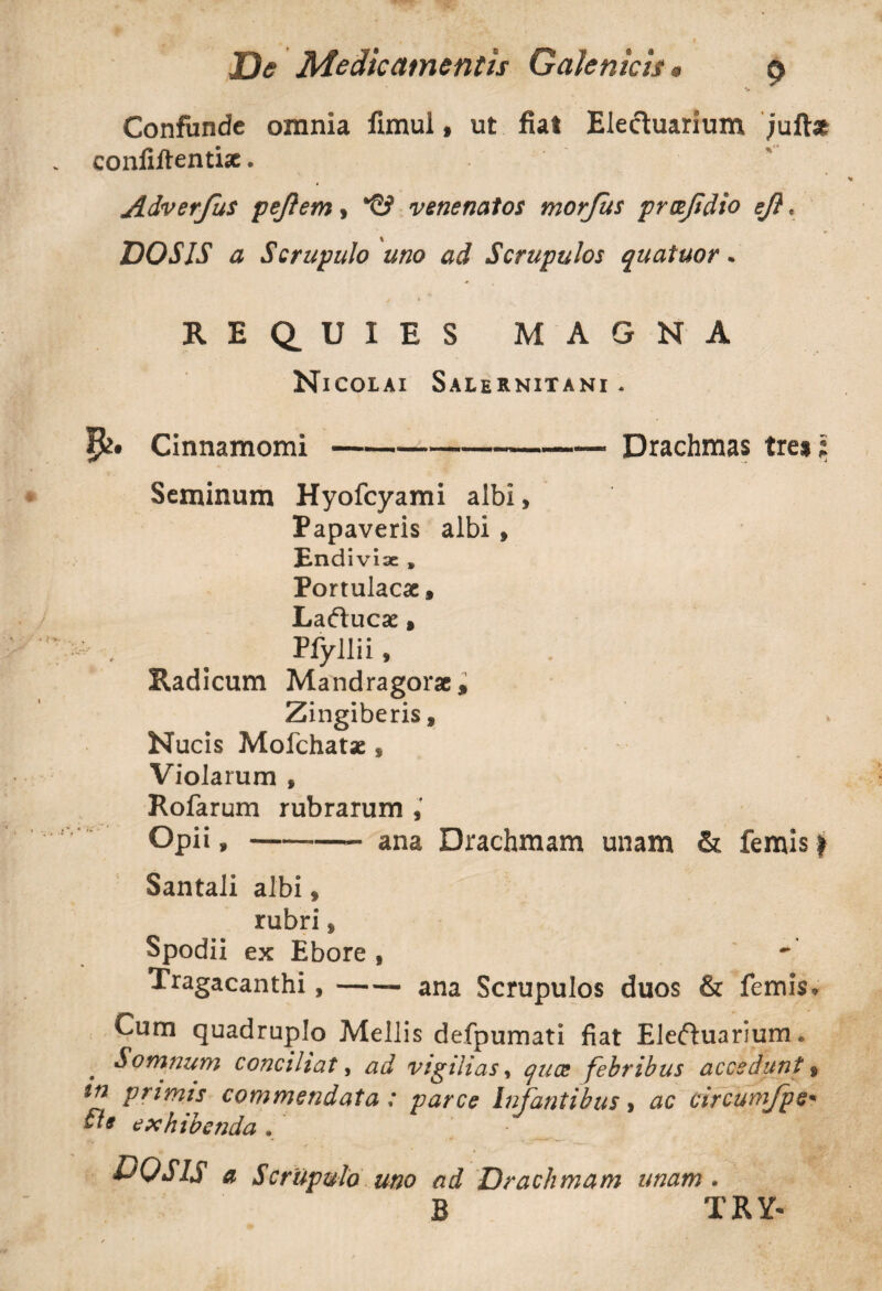 Confunde omnia fimul, ut fiat Eleduarium jufbe confiftentise. Adverfus pejlem, *©> venenatos morjus prcefidio eft, VOS IS a Scrupulo uno ad Scrupulos quatuor. REQUIES MAGNA Nicolai Salernitani . Cinnamomi-• Drachmas tiu i Seminum Hyofcyami albi* Papaveris albi , End iviae » Portulacae, Laducae, ' , ^ Pfyllii , Radicum Mandragorae, Zingiberis, Nucis Mofchatae, Violarum , Rofarum rubrarum , Opii,-- ana Drachmam unam & femis | Santali albi * rubri * Spodii ex Ebore * Tragacanthi,-- ana Scrupulos duos & femis. Cum quadruplo Mellis defpumati fiat Eleduarium. Somnum conciliat, ad vigilias, quee febribus accedunt, in primis commendata : parce Infantibus, ac circumjice fi* exhibenda. - | DQSIS a Scrupulo uno ad Drachmam unam . B TRY-