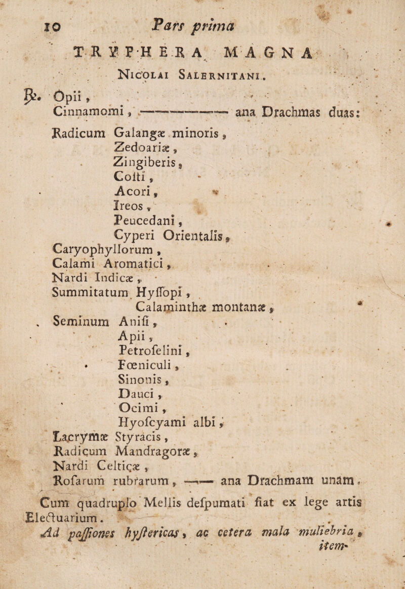 TU i P H ER A MAG NA Nicolai Salernitani. * . T Opii » Cinnamomi, --—— ana Drachmas duas Radicum Galangae minoris , Zedoariae f Zingiberis i Colti f * -Acori s * Ireos rL ‘ ;r \ t . / ^ , >* Peucedanif Cyperi Orientalis f Caryophyllorum s Calami Aromatici Nardi Indicae, • Summitatum Hyflbpi , Calaminthae montanae * , Seminum Anifi, Apii s Petrofelini, ♦ Foeni culi, Sinonis » Dauci 9 Ocimi , Hyofcyami albi, lAcrynue Styracis, Radicum Mandragorae* Nardi Celticae , Rofarum rubrarum, ana Drachmam unam. Cum quadruplo Mellis defpumati fiat ex lege artis Rleftuarium. * item* .«*