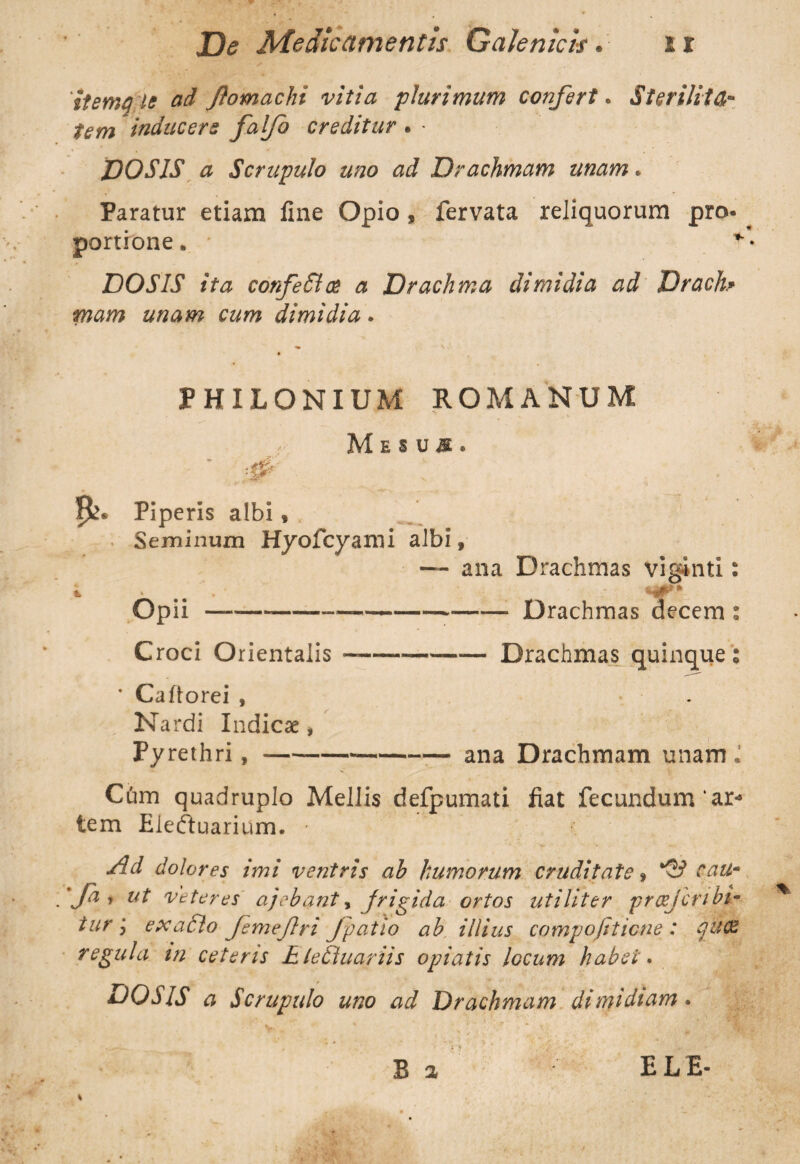 itema It ad Jfomachi vitia plurimum confert. Sterilita¬ tem inducere falfo creditur . ■ DO SIS a Scrupulo uno ad Drachmam unam. Paratur etiam fine Opio, fervata reliquorum pro* portione. ■ DOSIS ita confeShs a Drachma dimidia ad Drach» mam unam cum dimidia. PHILONIUM ROMANUM Mesus. ■ #-. : . 5^* Piperis albi, Seminum Hyofcyami albi, — ana Drachmas viginti: i • . sf* Opii--Drachmas decem : Croci Orientalis-Drachmas quinque: • Ca (lorei , . Nardi Indica:, Pyrethri,-ana Drachmam unam.' Cum quadruplo Mellis defpumati fiat fecundum ar¬ tem Eleftuarium. • Ad dolores imi ventris ab humorum cruditate, cau- ■fa, ut vetares ajebant, frigida ortos utiliter prcejcribi- turi, ex a filo femejlri Jpatio ab illius campo fit iene : ijfctOZ regula m ceteris E letluariis opiatis locum habet. DOSIS a Scrupulo uno ad Drachmam dimidiam . V
