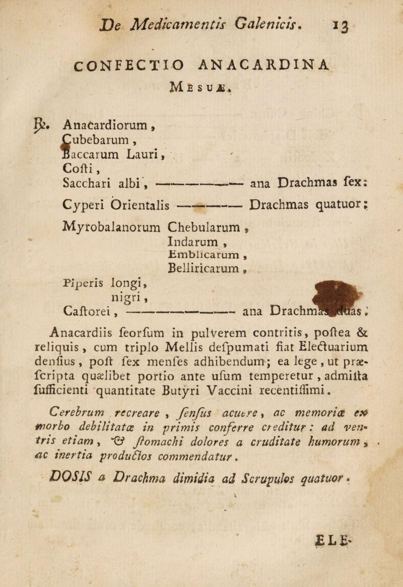 CONFECTIO ANACARDINA M E S U it.. AnaCardiorum , Cubebarum , aecarum Lauri, . Cofti, Sacchari albi, —--—• ana Drachmas fex: Cyperi Orientalis —--Drachmas quatuor; Myrobalanorum Chebularum $ Indarum , Emblicarum , Belliricarum » Anacardiis feorfum in pulverem contritis, poftea & reliquis , cum triplo Mellis defpumati fiat Elefluarium denfius , poft fex menfes adhibendum; ea lege , ut prae- feripta qualibet portio ante ufum temperetur , admiita fufficienti'quantitate Butyri Vaccini recentiffimi. Cerebrum recreare , fenfus acuere, ac memoriae eoa morbo debilitatae in primis conferre creditur: ad ven- tns etiam , ftomachi dolores a cruditate humorum * ac inertia produflos commendatur. DO SIS a Drachma dimidia ad Scrupulos quatuor.