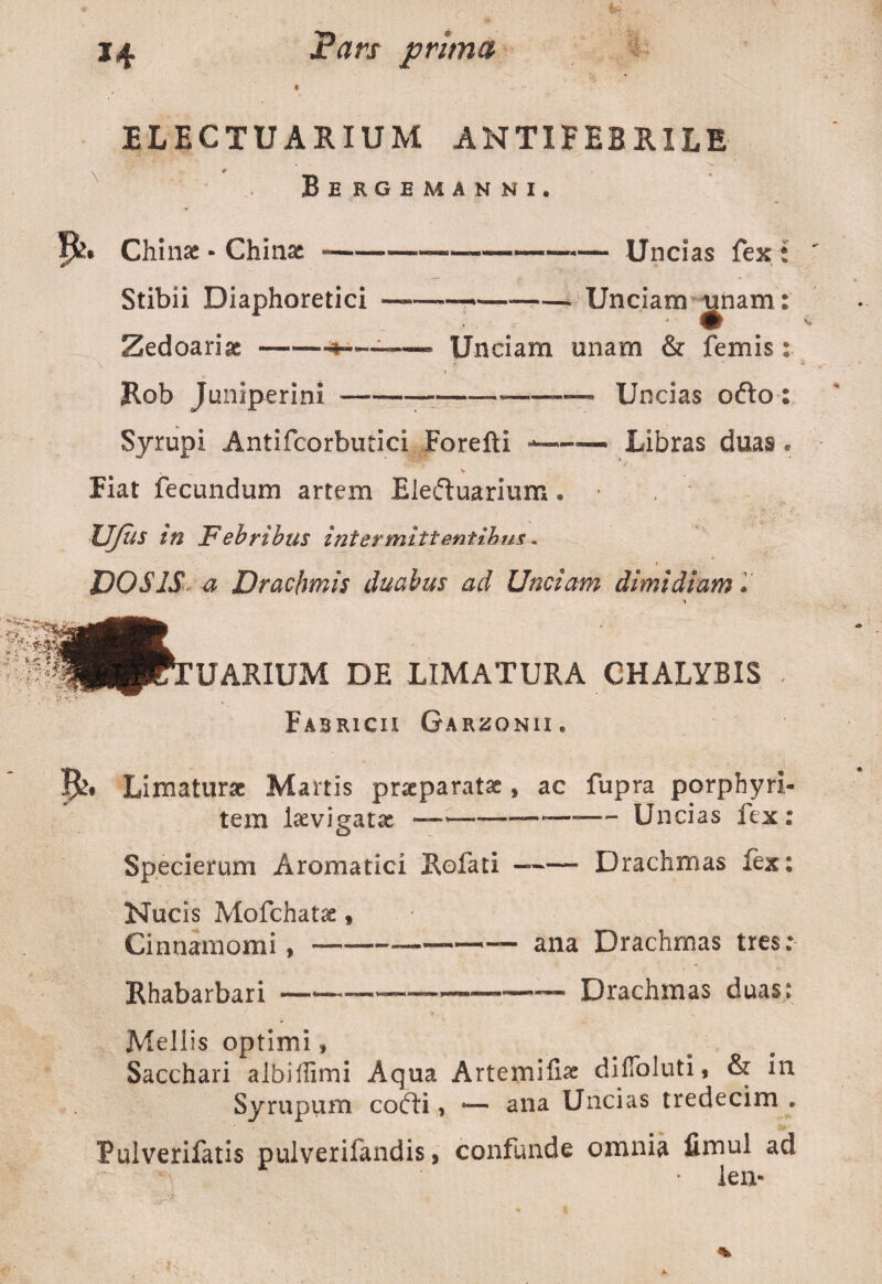 ELECTUARIUM ANTIFEBR1LE Bergemanni. Chinae - Chinae Stibii Diaphoretici Zedoariac-•*— Rob Juniperini -„— Uncias fex ; ■—-Unciam tinam: Unciam unam & femis: —--— Uncias ofto : Syrupi Antifcorbutici Forefti -—— Libras duas« Hat fecundum artem Eleftuarium • * Ufus in Febribus intermittentibus. DOSIS a Drachmis duabus ad Unciam dimidiam» UARIUM DE LIMATURA CHALYBIS Fabricii Garzonii . Limaturae Martis praeparatae * ac fupra porphyri- tera laevigatx —-—*—-— Uncias fex: Specierum Aromatici Rofati —-Drachmas fex: Nucis Mofchatx , Cinnamomi,-——- ana Drachmas tres: Rhabarbari —-—----Drachmas duas: Mellis optimi, Sacchari albillimi Aqua Artemiiix dilToluti, & in Syrupurn cofti, *— ana Uncias tredecim . Pulverifatis pulverifandis, confunde omnia fimul ad • len-