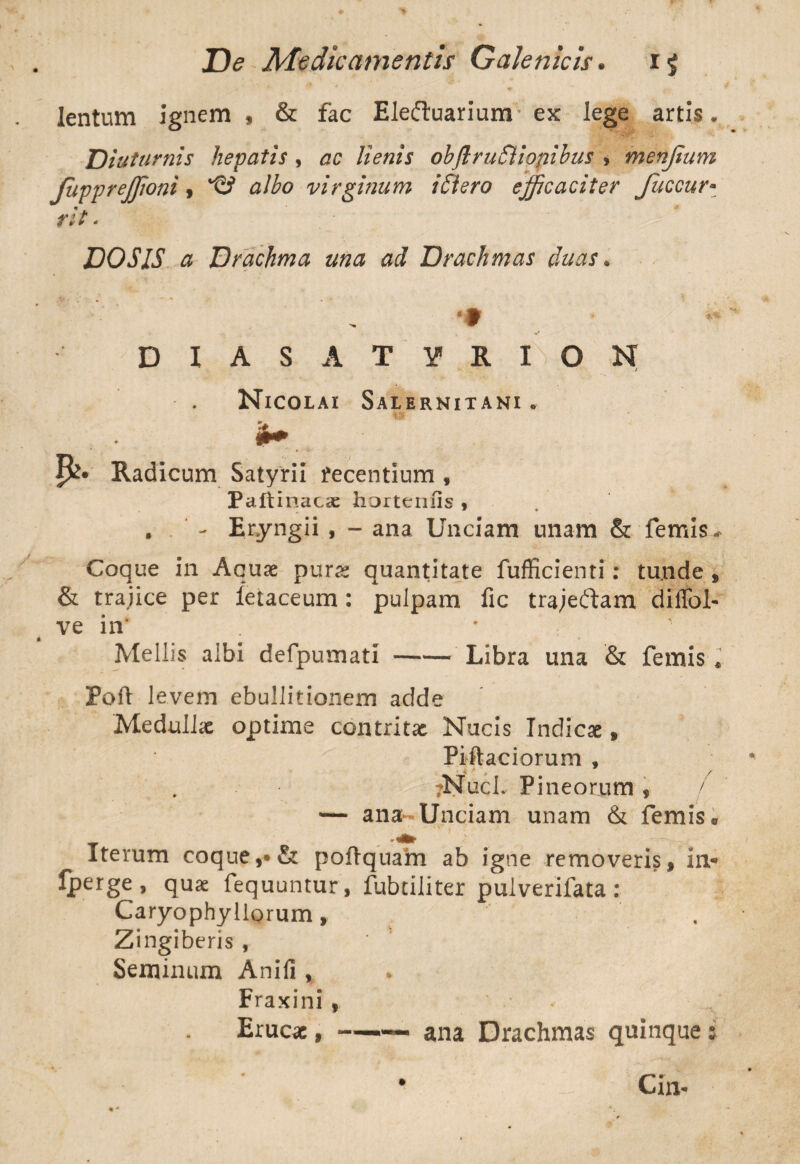 lentum ignem , & fac Eleftuariunr ex lege artis. Diuturnis hepatis , ac lienis obflruSliopibus , menjium JuppreJJioni, *©> albo virginum iniero efficaciter fuccur- - DOSIS a Drachma una ad Drachmas duas• D I A S A T Y R I O N Nicolai Salernitani. P?» Radicum Satyrii recentium f Paftinaeae horteniis , . . ‘ - Eryngii , - ana Unciam unam & femis* Coque in Aquae purae quantitate fufficienti: tu.nde , & trajice per fetaceum: pulpam fic trajeftam dilfoL ve in’ * Mellis albi defpumati-Libra una & femis * Fort levem ebullitionem adde Medullx optime contritx Nucis Indicx , Piftaciorum , ?Nucl. Pineorum , / — ana-Unciam unam & femis s Iterum coque,-•& poftquam ab igne removeris, in* fperge, quae fequuntur, fubtiliter puiverifata: Caryophyllorum, Zingiberis , Seminum Anifi , » Fraxini, Erucae, —— ana Drachmas quinque 5 Cin-