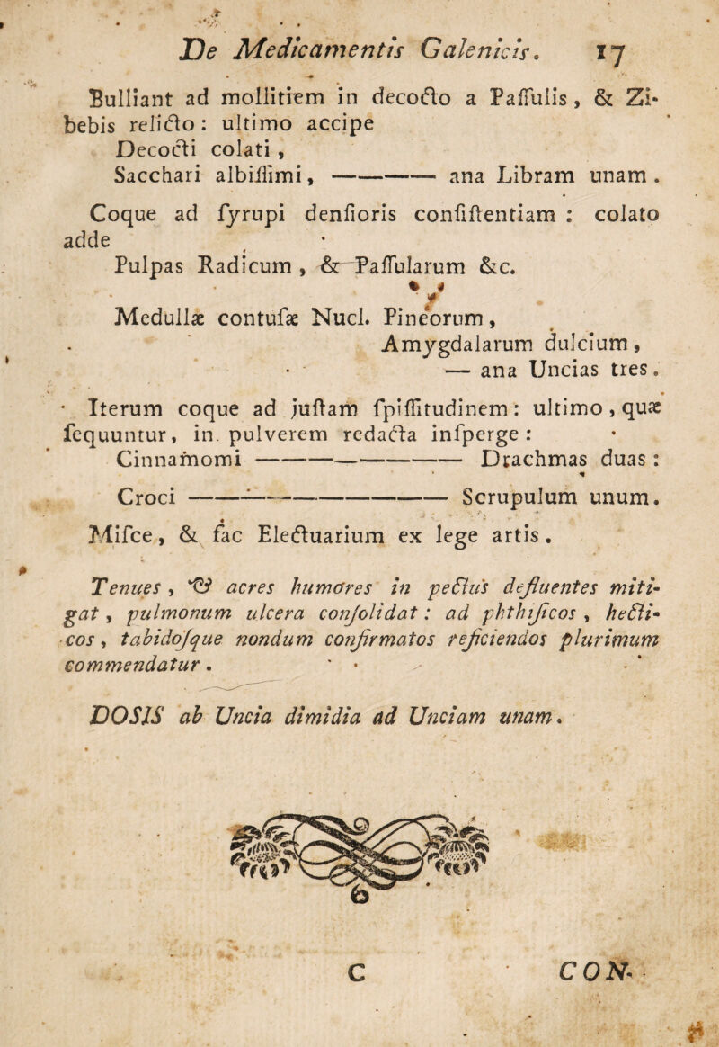 • —<v» • Bulliant ad mollitiem in decodo a Pallulis, & Zi- bebis relido: ultimo accipe Decodi colati , Sacchari albillimi,-- ana Libram unam. Coque ad fyrupi denfioris confiftentiam : colato adde < Pulpas Radicum , &dPalTularum &c. % 4 ' / Medullae contufae Nuci. Pineorum, » Amygdalarum dulcium, — ana Uncias tres9 • Iterum coque ad juftam fpifiitudinem: ultimo, quae fequuntur, in. pulverem redada infperge : Cinnamomi —--—--Drachmas duas: * Croci-:—-— --Scrupulum unum. -A t ■ . , \ r « V • r Mifce, & fac Eleduarium ex lege artis. Tenues , acres humares in pe£lus defluentes miti¬ gat , pulmonum ulcera conjolidat: ad phthifcos , he£li• cos, tabidojque nondum confrmatos refciendos plurimum commendatur. * • DO SIS ab Uncia dimidia ad Unciam unam.
