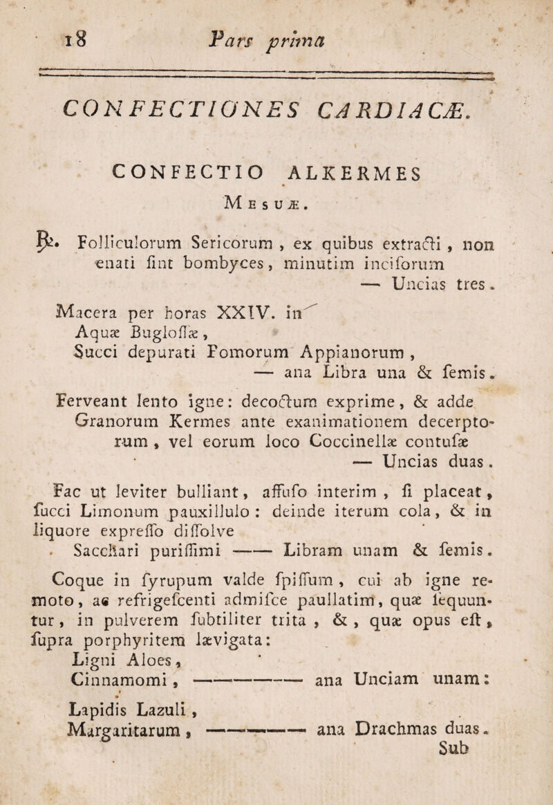 CONFECTIONES CARDIACJE. CONFECTIO ALKERMES M E s U JE . Folliculorum Sericorum , ex quibus extracH , non enati fmt bombyces, minutim inciforum — Uncias tres. Macera per horas XXIV. in Aquas Bugloflae, Succi depurati Fornorum Appianorum , —* ana Libra una & femis. Ferveant lento igne: decofiura exprime, & adde Granorum Kermes ante exanimationem decerpto¬ rum # vel eorum loco Coccinellae contufae — Uncias duas . Fac ut leviter bulliant, affufo interim , H placeat» fucci Limonum pauxillulo : deinde iterum cola, & ia liquore expreflb difTolve . Sacchari puriflimi-Libram unam & femis. Coque in fyrupum valde fpifTum , cui ab igne re¬ moto, ae refrigefcenti admifce paullatim, quse lequun- tur , in pulverem fubtiliter trita , &, quae opus eft » fupra porphyritem levigata: , -I Ligni Aloes, Ci nnamomi, ana Uncjam unam: » Lapidis Lazuli Margaritarum ana Drachmas duas. Sub