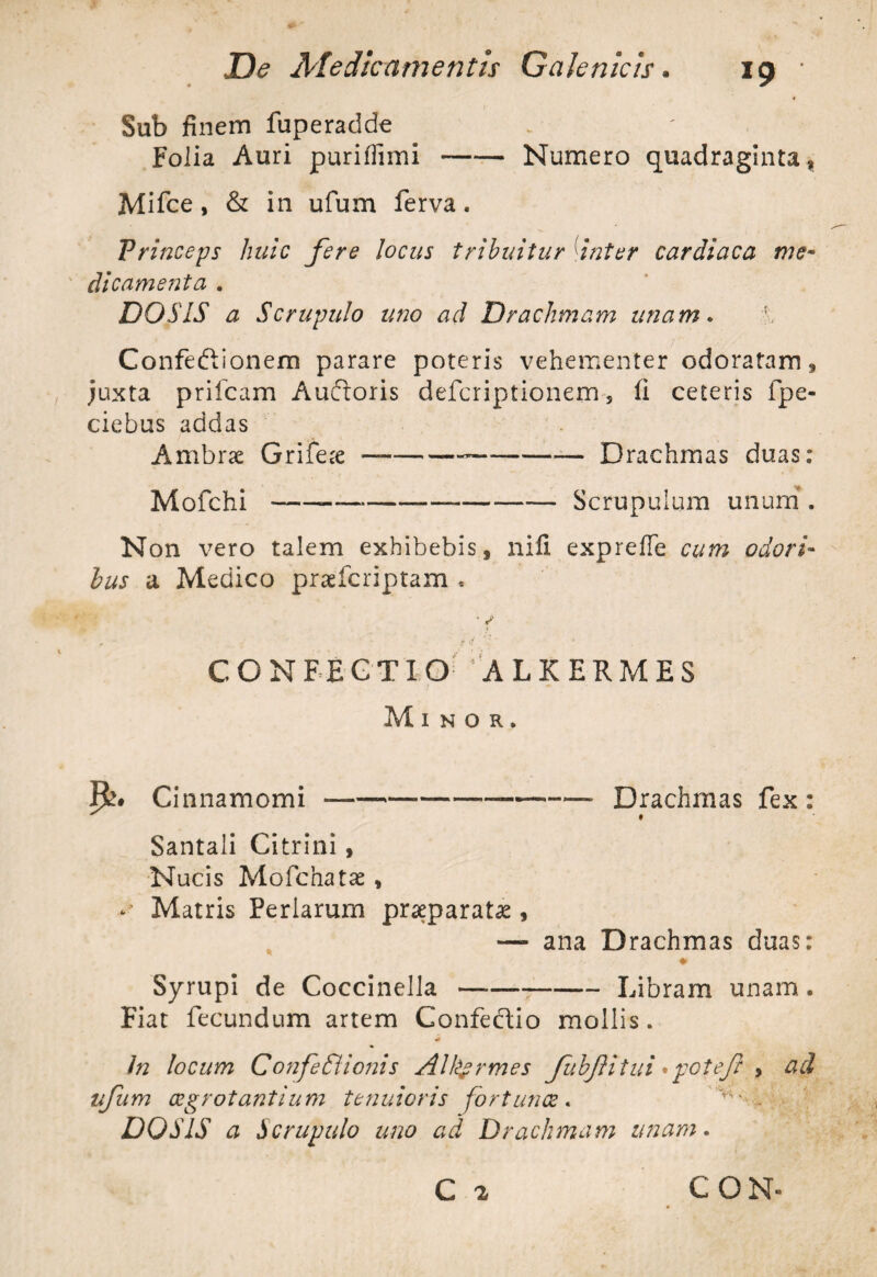 Sub finem fuperadde Folia Auri puriflimi-Numero quadraginta, Mifce, & in ufum ferva. Princeps huic fere locus tribuitur inter cardiaca me¬ dicamenta . DO SIS a Scrupulo uno ad Drachmam unam. Confeftionem parare poteris vehementer odoratam, juxta priicam Auftoris defcriptionem s li ceteris fpe- ciebus addas Ambrae Grifere ——---Drachmas duas: Mofchi---Scrupulum unum . Non vero talem exhibebis, nili exprefie cum odori¬ bus a Medico praefcriptam , • / CONFEGT IO ALKERMES Minor, R» Cinnamomi ----—-—-—- Drachmas fex: ^ • Santali Citrini , Nucis Mofchatse , - Matris Feriarum praeparata , —- ana Drachmas duas: # Syrupi de Coccinella-—--Libram unam . Fiat fecundum artem Confectio mollis. In locum Confedtionis All&rmes fubJHtui •potef , ad ufum aegrotantium tenuioris fortunae. v . DO SIS a Scrupulo uno ad Drachmam unam. C 2 CON«