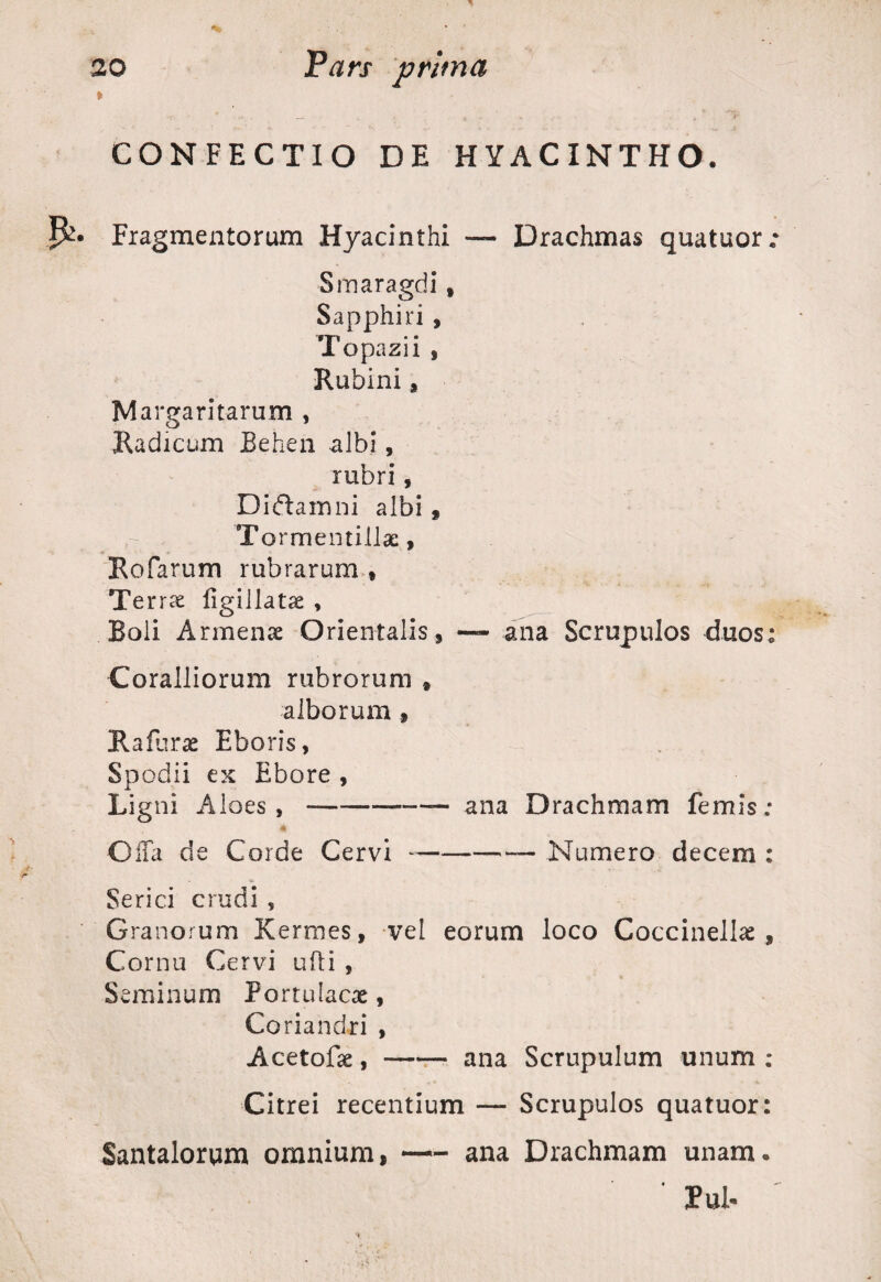 » CONFECTIO DE HYACINTHO. P^* Fragmentorum Hyacinthi — Drachmas quatuor: Smaragdi t Sapphiri , Topazii , Rubini 9 Margaritarum , Radicum Behen albi, rubri, Didiam ni albi 9 Tormentillac , Rofarum rubrarum * Terrae figillatse , Boli Armense Orientalis, — ana Scrupulos duos: Coralliorum rubrorum » alborum 9 Rafurae Eboris, Spodii ex Ebore , Ligni Aloes,-— ana Drachmam femis; * Offa de Corde Cervi --— Numero decem : Serici crudi , Granorum Kermes, vel eorum loco Coccinellae , Cornu Cervi ufti , Seminum Portulacae, Coriandri , Acetofse,-ana Scrupulum unum ; Citrei recentium — Scrupulos quatuor: Santalorqm omnium, — ana Drachmam unam. ' PuL
