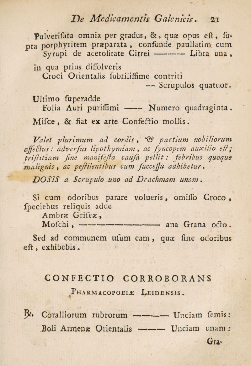 m Pulverifata omnia per gradus, &, quae opus eft, fu- pra porphyritem praeparata , confunde paullatim. cum Syrupi de acetofitate Citrei--— Libra una , in qua prius diflblveris Croci Orientalis lubtilifiime contriti *— Scrupulos quatuor. Ultimo fuperadde Folia Auri puriffimi -—- Numero quadraginta. Mifce , & fiat ex arte Confefiio mollis. Valet plurimum ad cordis, partium nobiliorum ajfetlus: adverjus lipothymiam , ac /yncoptm auxilio eft; trijtitiam fine manifefta caujd pellit: febribus quoque malignis, ac peJUlentibus cum fuccejju adhibetur. DGSIS a Scrupulo uno ad Drachmam unam. t Si cum odoribus parare volueris, omiiTo Croco , Ipeciebus reliquis adde Ambrx Grifeae, Mofchi,-ana Grana otflo. Sed ad communem ufum eam , quae fine odoribus eft , exhibebis. 1 CONFECTIO CORROBORANS Ph ARMACOPOEIiE LeIDENSIS. Coralliorum rubrorum-Unciam femis: Boli Armenae Orientalis-Unciam unam ; k * ’ Gra-