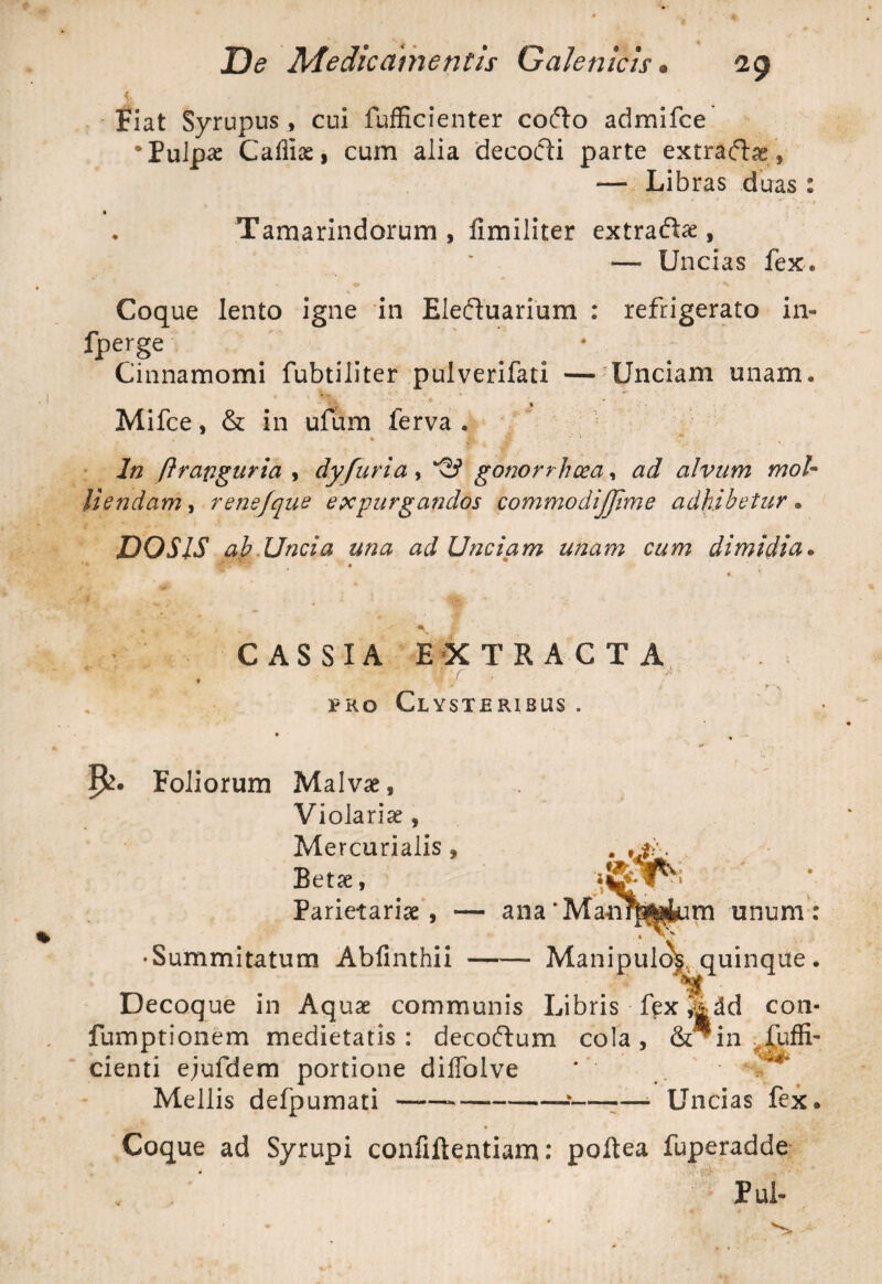 jt - /;./ , - , Fiat Syrupus, cui fufficienter cofto admifce •Pulpae Cafliae, cum alia decocti parte extraftae, — Libras duas : • . •. _ * ' -* f Tamarindorum, fimiliter extra&ae, — Uncias fex. Coque lento igne in Eleduarium : refrigerato in- fperge Cinnamomi fubtiliter pulverifati — Unciam unam. Mifce, & in ufum ferva . * A. ' * In ftrapguria , dy furia , '23 gonorrhoea, ad alvum mol¬ liendam , rensfque expurgandos commodijjime adhibetur • DOS IS ah Uncia una ad Unciam unam cum dimidia. 9 • •„ . * CASSIA EXTRACTA 'T* •? ^ - «F * f . t pro Clysteribus . Foliorum Malvae, Violariae, Mercurialis, Betae, Parietariae , — ana‘Mati m unum: • Summitatum Ablinthii Manipulo^ quinque. Decoque in Aquae communis Libris fex ^dd con- fumptionem medietatis: decoftum cola, &^in ^Suffi¬ cienti ejufdem portione dilfolve * ' • % Mellis defpumati---—-—- Uncias fex« ‘ • / • • ' , _• Coque ad Syrupi coniiftentiam: poftea fuperadde