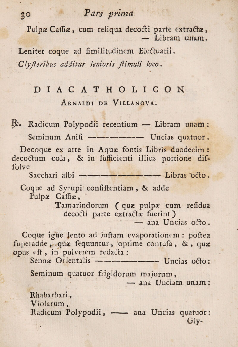 Pulpae Cafliae, cum reliqua decodli parte extradlae, — Libram unam* Leniter coque ad fimilitudinem Eledtuarii. Clyfteribus additur Unioris Jlimuli loco. DIACATHOLIGON Arnaldj de Villanova. Radicum Polypodii recentium — Libram unam: Seminum Anili---— Uncias quatuor , Decoque ex arte in Aquae fontis Libris duodecim : decodtum cola, & in fufficienti illius portione dif folve Sacchari albi —*---— -Libras odio. Coque ad Syrupi confiftentiam , & adde Pulpae Caffiae, Tamarindorum (quae pulpae cum refidua decodti parte extradlse fuerint) — ana Uncias odto. Coque igne Jento ad juftam evaporationem : poftea fuperadde , quae fequuntur, optime contufa , &, quae opus eft , in pulverem redadia : Sennae Orientalis-Uncias odio; Seminum quatuor frigidorum majorum, — ana Unciam unam: Rhabarbari, Violarum , Radicum Polypodii, ~— ana Uncias quatuor: Gly-