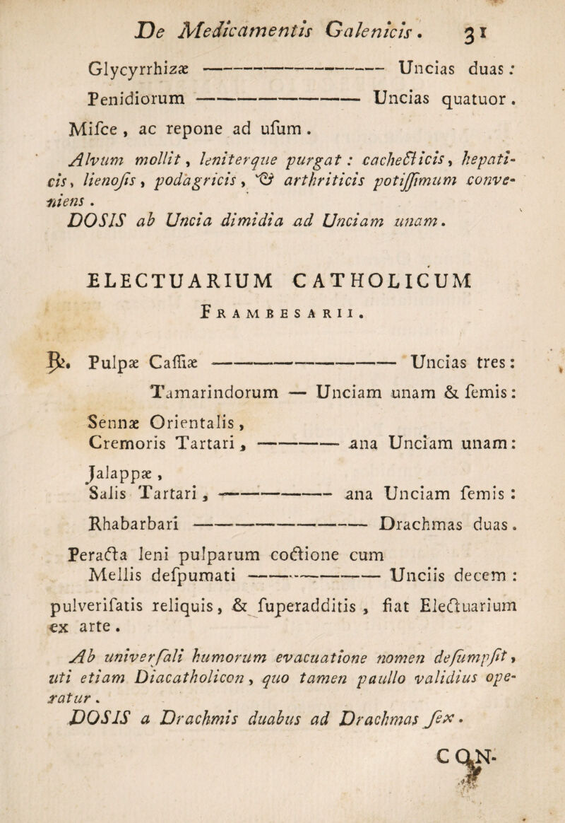 Glycyrrhizae-- Uncias duas: Penidiorum —----Uncias quatuor . Mifce , ac repone ad ufum . Alvum mollit, leniter que purgat: cacheSlicis, hepati¬ cis* lienojis, podagricis , arthriticis potijjimum conve¬ ni ens . DOSIS ah Uncia dimidia ad Unciam unam. ELECTU ARIUM CATHOLICUM f KAMBESARII, Pulpae Caffiae --*----Uncias tres: Tamarindorum — Unciam unam & lemis: Sennae Orientalis, Cremoris Tartari,-— ana Unciam unam: Jalappae , Salis Tartari, ---— ana Unciam femis : Rhabarbari —--Drachmas duas. Perafta leni pulparum codtione cum Mellis defpumati---Unciis decem : pulverifatis reliquis, & fuperadditis , fiat Eleftuarium cx arte. Ah univerfali humorum evacuatione nomen defiimpfit, uti etiam Diacatholicon, quo tamen paullo validius ope¬ ratur . DOSIS a Drachmis duahus ad Drachmas fex *