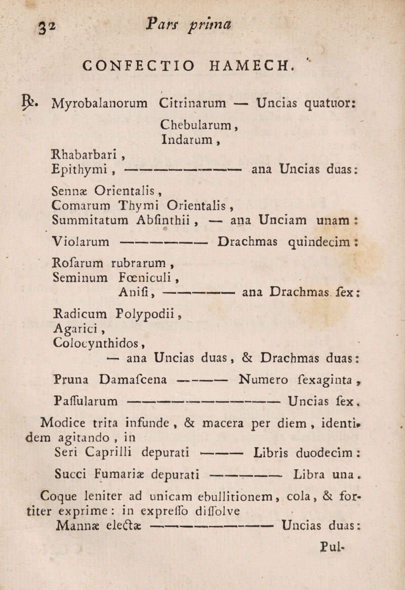 CONFECTIO HAMECH. '' t !&• Myrobalanorum Citrinarum — Uncias quatuor: Chebularum, Indarum , Rhabarbari , Epithymi f —-—---ana Uncias duas: Sennae Orientalis, Comarum Thymi Orientalis * Summitatum Abfinthii , — ana Unciam unam : Violarum--Drachmas quindecim: Holarum rubrarum , Seminum Fer ni culi, Anili, *--ana Drachmas, fex; Radicum Polypodii 9 Agarici , Colocynthidos, -— ana Uncias duas, & Drachmas duas: Pruna Damafcena ——-Numero fexaginta * Pallularum —— -----Uncias fex. Modice trita infunde , & macera per diem , identi* dem agitando , in Seri Capri Ili depurati *-Libris duodecim: Succi Furnariae depurati -——?-- Libra una. Coque leniter ad unicam ebullitionem, cola, & for¬ titer exprime : in exprelTo diffolve Mannae eleftae —-----—— Uncias duas: