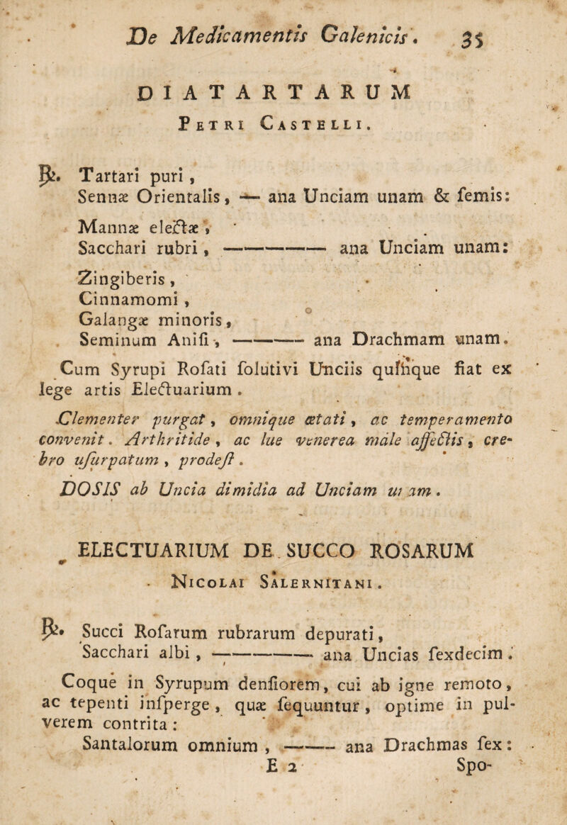 + H. • • DIATARTARUM Petri Castelli. P>. Tartari puri, Sennae Orientalis, — ana Unciam unam & femis: Mannae eleflae * . Sacchari rubri,-—— ana Unciam miam: Zingiberis, * Cinnamomi , Galangae minoris, Seminum Anili-,-ana Drachmam unam. Cum Syrupi Rofati folutivi Unciis qumque fiat ex lege artis Eleftuarium . Clementer purgat, cmnique aetati, ac temperamento convenit. Arthritide , ac lue venerea male ajjedlis, cre- bro ujurpatum , prodejl. DOSIS ab Uncia dimidia ad Unciam w am. * * * - * ELECTUARIUM DE SUCCO ROSARUM • Nicolai Salernitani. Succi Rofarum rubrarum depurati, Sacchari albi, —— -- ana Uncias fexdecim i 4 Coque in Syrupum denliorem, cui ab igne remoto, ac tepenti infperge , quae fequuntur , optime in pul¬ verem contrita : ' ■ Santalorum omnium , —-ana Drachmas fex: E 2- Spo-