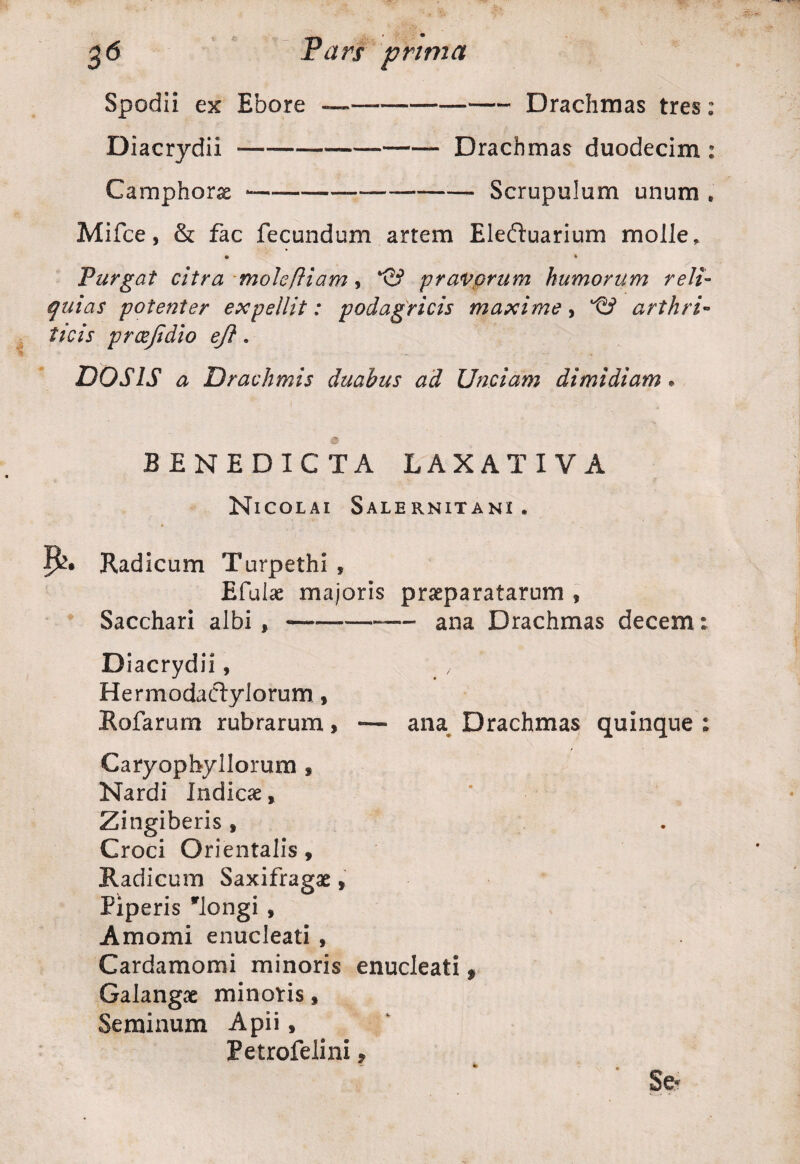 Spodii ex Ebore ———--Drachmas tres: Diacrydii —---Drachmas duodecim : Camphorae -—-—-- Scrupulum unum . Mifce, & fac fecundum artem Eleftuarium molle, • * Purgat citra moleftiam, pravorum humorum reli¬ quias potenter expellit: podagricis maxime, arthri¬ ticis prcejidio ejl. DOS IS a Drachmis duabus ad Unciam dimidiam. BENEDICTA LAXATIVA Nicolai Salernitani . Radicum Turpethi , Efulae majoris praeparatarum * Sacchari albi ,-*—— ana Drachmas decem: Diacrydii, x Hermodaclylorum , Rofarum rubrarum, —- ana Drachmas quinque ; Caryophyllorum , Nardi Indicae, Zingiberis f Croci Orientalis, Radicum Saxifragae, Piperis 'longi , Amomi enucleati , Cardamomi minoris enucleati, Galangae minoris, Seminum Apii, Petrofelini, * Se-