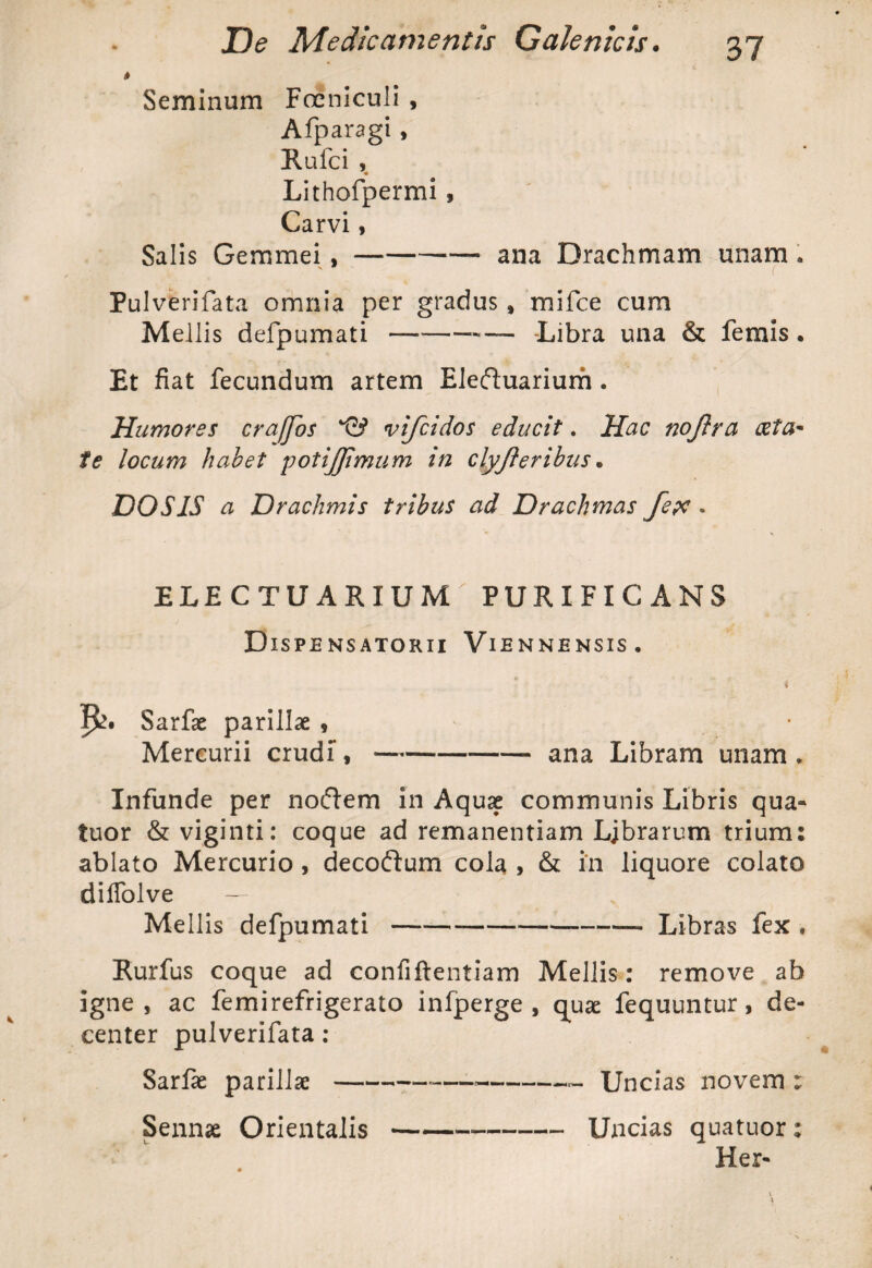 t Seminum Foeniculi , Afparagi, Rufci , Lithofpermi , Carvi, Salis Gemmei ,-- ana Drachmam unam - Pulverifata omnia per gradus , mifce cum Mellis defpumati-- Libra una & femis . Et fiat fecundum artem Eleftuarium. Humores cra/Jos G? vifcidos educit. Hac noftra <&ta* te locum habet potijjimum in clyjleribus . DOS IS a Drachmis tribus ad Drachmas fepc . ELECTUARIUM PURIFICANS Dispensatorii Viennensis. i Sarfae parillae , Mercurii crudi,-ana Libram unam . Infunde per noftem in Aquae communis Libris qua» tuor & viginti: coque ad remanendam Ljbrarum trium: ablato Mercurio, decoftum cola , & in liquore colato diffolve — , Mellis defpumati-- Libras fex , Rurfus coque ad confiftentiam Mellis: remove ab igne, ac femirefrigerato infperge , quae fequuntur, de¬ center pulverifata : Sarfae parillae---—-- Uncias novem : Sennae Orientalis-Uncias quatuor: Her-