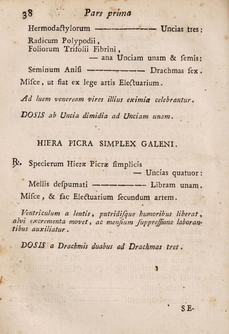 Hermodaftylorum---Uncias tres : Radicum Polypodii» Foliorum Trifolii Fibrini, — ana Unciam unam & femis: Seminum Anifi ————-Drachmas fex. Mifce, ut fiat ex lege artis Eledtuarium. •dd luem veneream vires illius eximiae celebrantur. DOS IS ab Uncia dimidia ad Unciam unam. HIERA PICRA SIMPLEX GALENI. Specierum Hierae Picrae fimplicis — Uncias quatuor: Mellis defpumati —-Libram unam. Mifce, & fac Eledtuarium fecundum artem. - • Ventriculum a lentis, putridijque humoribus liberat, alvi excrementa movet, ac menjium JuppreJJione labor an* tibus auxiliatur. DO SIS a Drachmis duabus ad Drachmas tres* SE-