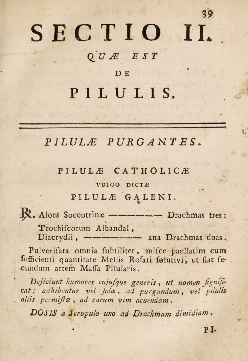 «♦ 39 SECTIO II. Q_U JE EST DE PILULIS. PILULAE PURGANTES. PILUL/E CATHOLICA * r 1 VULGO DI CT JE PILULA GALENI. Aloes Soccotrinse- » Trochifcorum Alhandal , Diacrydii ,-- —— Drachmas tres: # ana Drachmas duas Pulverifata omnia fubtiiiter, mifce paullatim cum fuffi cienti quantitate Mellis Rofati felutivi, ut fiat fe¬ cundum artem Maffa Pilularis. Dejiciunt humores cujufque generis , ut nomen Jign'lfim cat: adhibentur vel Jolez , ad purgandum, vel pilulis aliis permijloe , ad earum vim acuendam. DOS IS a Scrupulo uno ad Drachmam dimidiam•