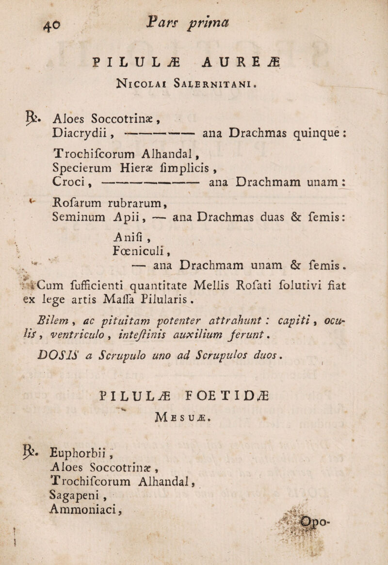 PILULiE AURE J Nicolai Salernitani. !&• AJoes Soccotrinae, Diacrydii, --ana Drachmas quinque : Trochifcorum Alhandal, Specierum Hieras iimplicis , Croci,-ana Drachmam unam : K' Rofarum rubrarum, Seminum Apii, — ana Drachmas duas & femis: Anili , Foeniculi, . — ana Drachmam unam & femis. iCum fufficienti quantitate Mellis Rofati folutivi fiat ex lege artis Maffa Pilularis. Bilem , ac pituitam potenter attrahunt : capiti, ocu¬ lis * ventriculo , inteftinis auxilium jerunt. DOS IS a Scrupulo uno ad Scrupulos duos. PILULAE FOE TID^E 1 * ** Mesuje. P?* Euphorbii, Aloes Soccotrime , T rochifcorum Alhandal, Sagapeni, Ammoniaci,