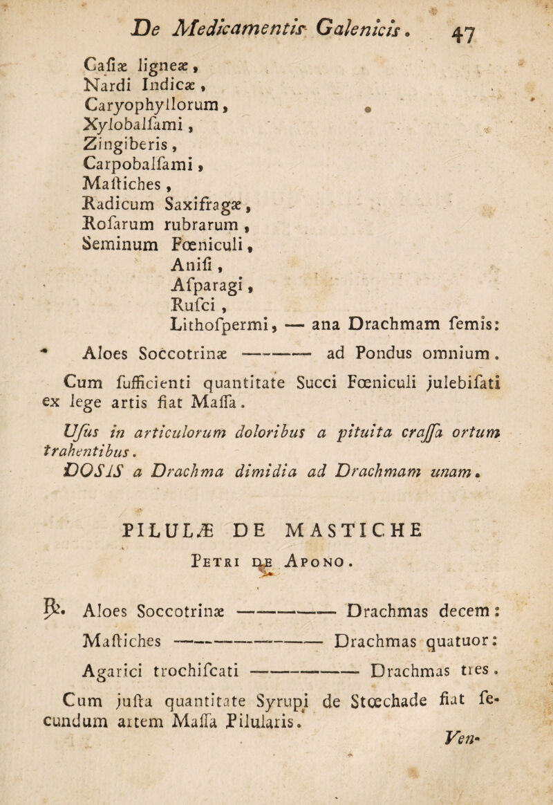 Gallae ligneae. Nardi Indicae, Caryophyilorum, • Xyloballami, Zingiberis, Carpobalfami» Martiches , Radicum Saxifragae, Holarum rubrarum , Seminum Poeniculi, Anili, Afparagi, Rufci , Lithofpermi, — ana Drachmam femis: Aloes Soccotrinae —-— ad Pondus omnium . Cum fufficienti quantitate Succi Fceniculi julebifatl ex lege artis fiat Mafla. UJus in articulorum doloribus a 'pituita crajfa ortum trahentibus. DOS1S a Drachma dimidia ad Drachmam unam• PILULA? DE MASTICHE Petri ue Apono. Aloes Soccotrinae--— Drachmas decem: Mafliches-—-Drachmas quatuor: Agarici trochifcati —--Drachmas tres. Cum julta quantitate Syrupi de Stcechade fiat fe¬ cundum artem MalTa Pilularis. Ven*