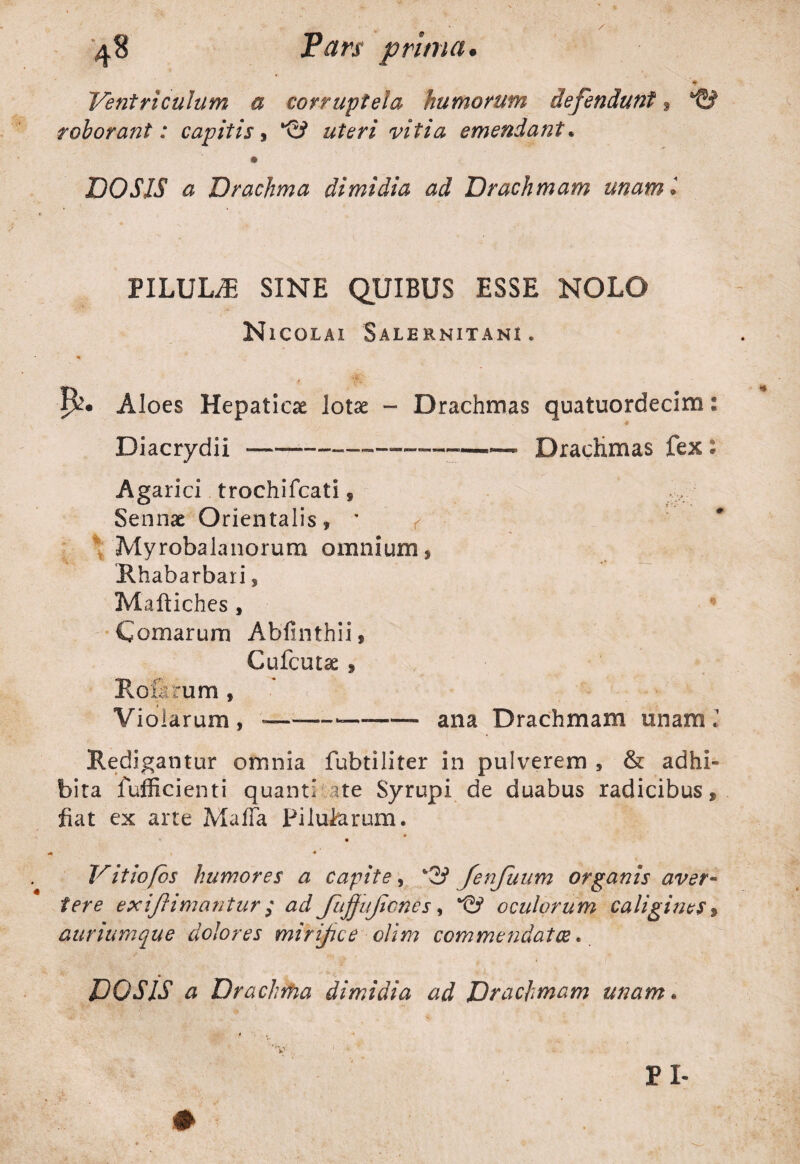 Ventriculum a corruptela humorum defendunt, roborant: capitis , vitia emendant* DOSIS a Drachma dimidia ad Drachmam unam i PILULiE SINE QUIBUS ESSE NOLO Nicolai Salernitani. Aloes Hepaticae lotae - Drachmas quatuordecim: # Diacrydii —-——Drachmas fex : Agarici trochifcati, Sennae Orientalis, / \ Myrobalanorum omnium, Rhabarbaii, Maltiches , Comarum Abfinthii, Cufcutae , Roilrum , Violarum , »—— -- ana Drachmam unam; Redigantur omnia fubtiliter in pulverem 5 & adhi¬ bita fufficienti quanti ate Syrupi de duabus radicibus» fiat ex arte Mafla Pilularum. Vitiofos humores a capite, %f3 fenfuum organis aver¬ tere exiJUmantur ; ad Jiijjujiones, ‘©> oculorum caligines > auriumque dolores mirifice olim commendatae..