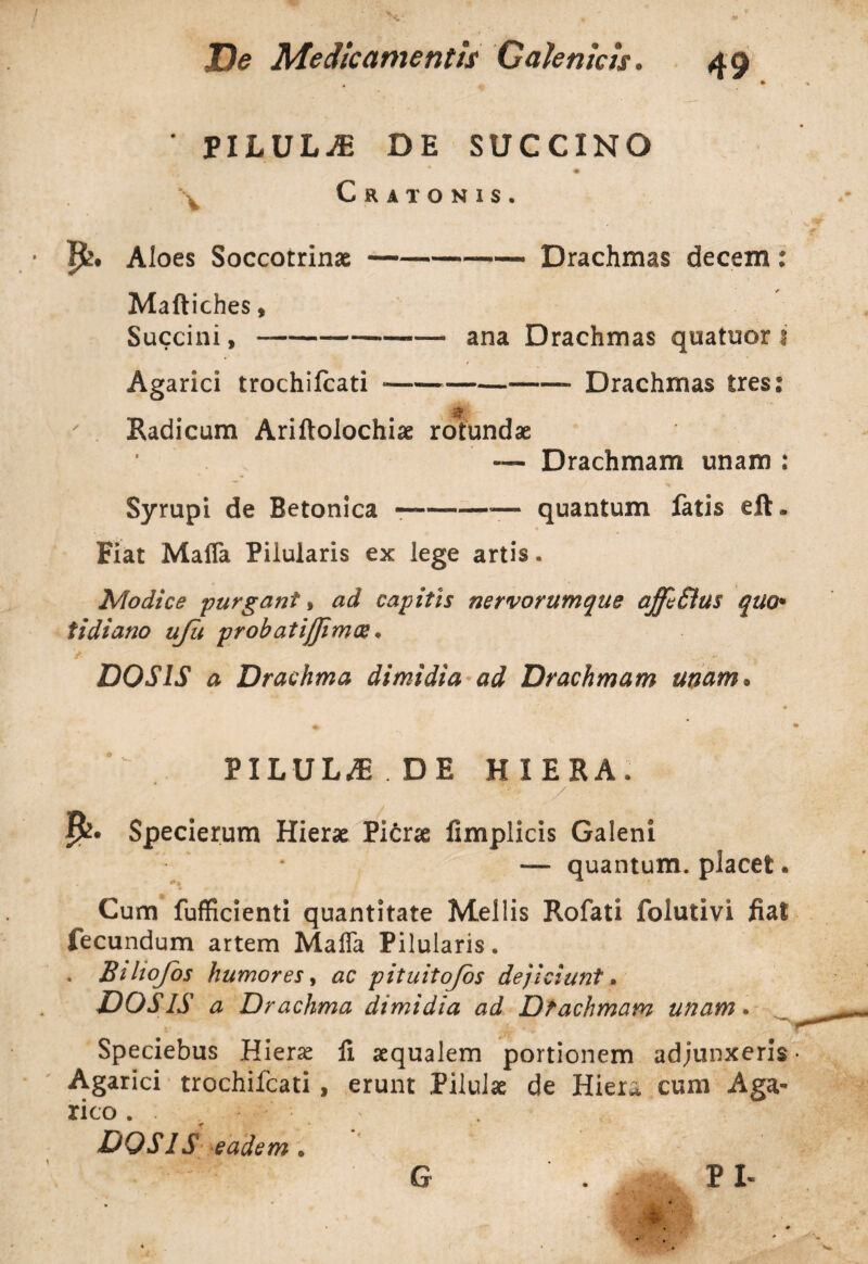 ' PILULA DE SUCCINO \ Cratonis. Ijk. Aloes Soccotrinae--Drachmas decem: Maftiches, Succini, --— ana Drachmas quatuor i Agarici trochifcati *--- Drachmas Ires: $ Radicum Ariftolochi* rotundae • — Drachmam unam : Syrupi de Betonica --— quantum fatis eft. Fiat Mafla Pilularis ex lege artis. Modice purgant, ad capitis nervorumque ajfeSius quo' tidiano uju probatijjimx. D0S1S a Drachma dimidia ad Drachmam unam. PILULA DE HIERA. / . Specierum Hierae Picrae fimplicis Galeni * *— quantum, placet. Cum fufficienti quantitate Mellis Rofati folutivi fiat fecundum artem Maffa Pilularis. . Biltojos humores, ac pituitojos dejiciunt. DOS IS a Drachma dimidia ad Dtachmam unam. Speciebus Hieras li aequalem portionem adjunxeris Agarici trochifcati, erunt Pilulae de Hiera cum Aga* rico . . — DOS IS eadem . G PI«