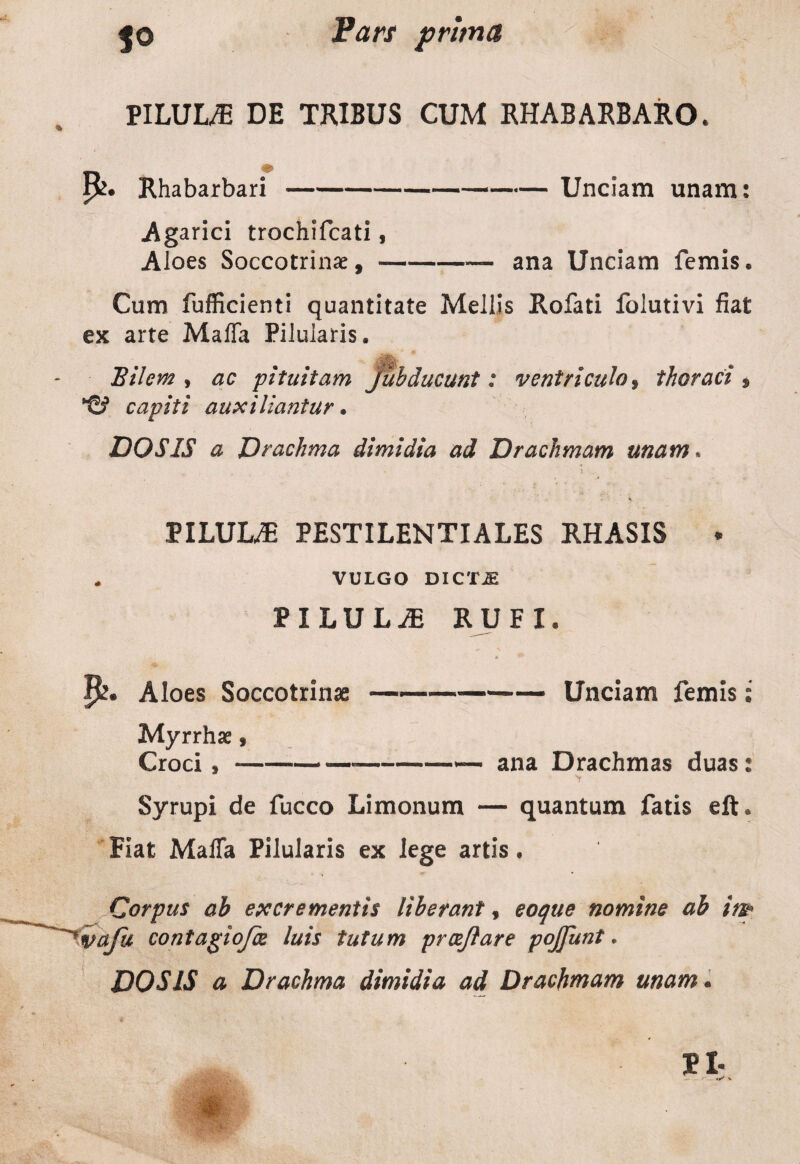 PILULAE DE TRIBUS CUM RHABARBARO. P^. Rhabarbari-Unciam unam: Agarici trochifcati % Aloes Soccotrinae, --— ana Unciam femis. Cum fufficienti quantitate Mellis Rofati folutivi fiat ex arte Maffa Pilularis, Bilem , ac pituitam juhducunt: ventriculo* thoraci* capiti auxiliantur. DOS IS a Drachma dimidia ad Drachmam unam* PILULA PESTILENTI ALES RHASIS * „ VULGO DIC T iE PILULA RUFI, p. Aloes Soccotrinae ———-Unciam femis; Myrrhae, Croci9-*—--ana Drachmas duas: Syrupi de fucco Limonum — quantum fatis eft* Fiat MalTa Pilularis ex lege artis • Corpus ab excrementis liberant, eoque nomine ab ir& 'vaju contagiofce luis tutum proeflare pojfunt.