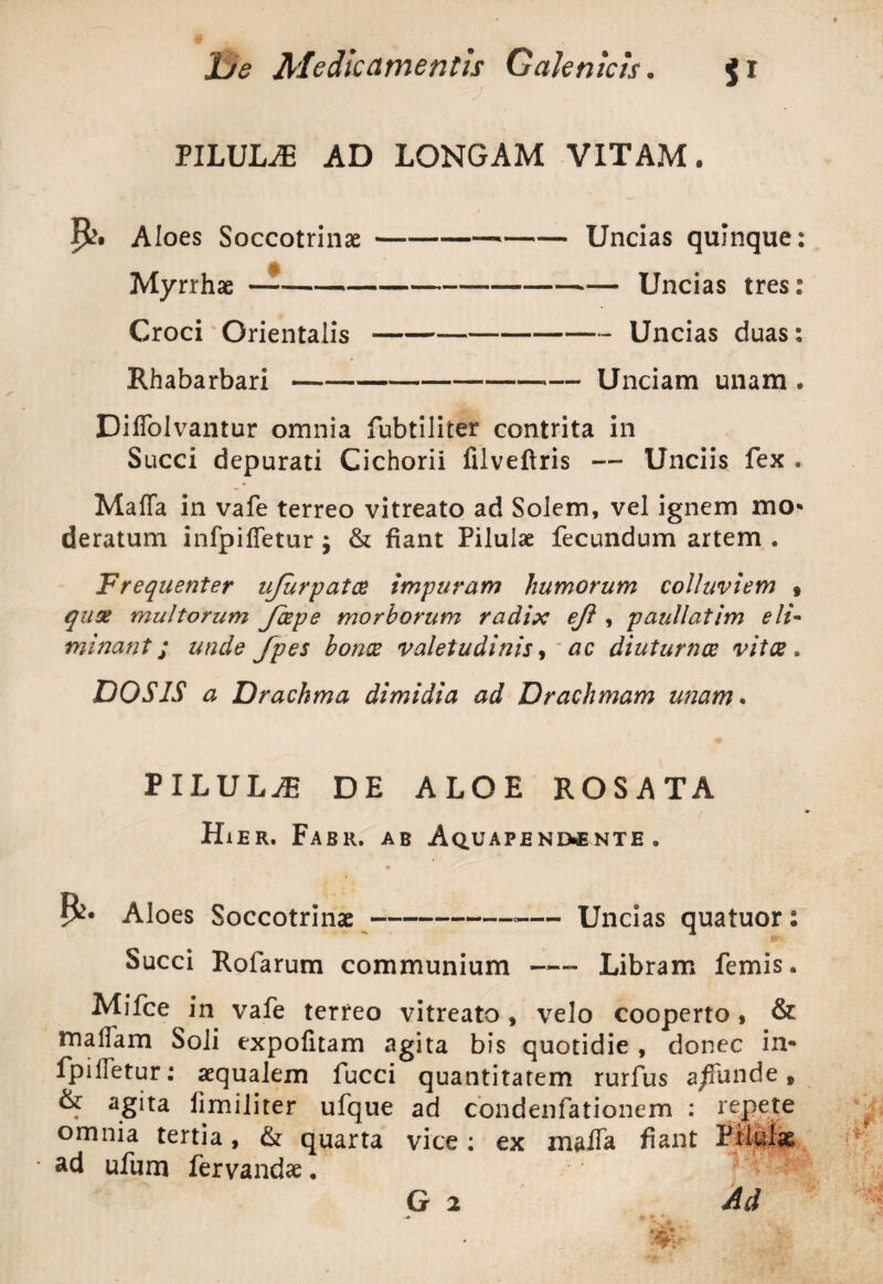PILULA AD LONGAM VITAM. / P?. Aloes Soccotrinx---Uncias quinque: Myrrhae —-Uncias tres: Croci'Orientalis-Uncias duas: Rhabarbari —--— Unciam unam * DilTolvantur omnia fubtiliter contrita in Succi depurati Cichorii lllveftris — Unciis fex . MafTa in vafe terreo vitreato ad Solem, vel ignem mo* deratum infpiffetur $ & fiant Pilulae fecundum artem • Frequenter ujurpatoe impuram humorum colluviem » quse multorum Jbspe morborum radix ejl, paullatim eli¬ minant ; unde fpes bonce valetudinis, ac diuturnos vitee, DOS IS a Drachma dimidia ad Drachmam unam• PILULA DE ALOE ROSATA Hier. Fabr. ab Aquapenmnte. Aloes Soccotrinae--— Uncias quatuor: Succi Rofarum communium ™ Libram femis. Mifce in vafe terreo vitreato , velo cooperto, & maliam Soli expolitam agita bis quotidie , donec in- fp i lietur: aequalem fucci quantitatem rurfus a/Tunde » & agita limiliter ufque ad condenfationem : repete omnia tertia, & quarta vice; ex malTa fiant Pilulae ad ufum fervandae. G 2 Ad