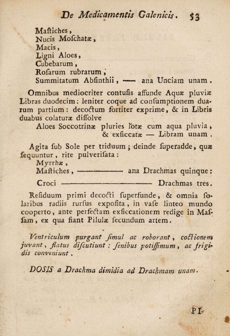 Maftiches, Nucis Mofchatse* Macis, Ligni Aloes , Cubebarum, Rofarum rubrarum Summitatum Abfinthii, —— ana Unciam unam . Omnibus mediocriter contufis affunde Aquae pluviae Libras duodecim: leniter coque ad confumptionem dua¬ rum partium: decoftum fortiter exprime, & in Libris duabus colaturae diffolve Aloes Soccotrinae pluries lotae cum aqua pluvia * & exficcatae — Libram unam . Agita fub Sole per triduum ; deinde fuperadde, quae fequuntur , rite pulverifata : Myrrhae , Maftiches, —-* ana Drachmas quinque : Croci---Drachmas tres, Refiduum primi decofti fuperfunde, & omnia fo- laribus radiis rurfus expofita , in vafe linteo mundo cooperto, ante perfeftam exficcationem redige in Maf- fam, ex qua fiant Pilulae fecundum artem. Ventriculum purgant Jimul ac roborant, coElionem juvant, Jlatus difcutiunt : fenibus potijjimum , ac frigi* dis conveniunt .