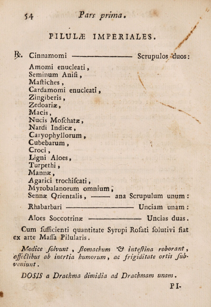 PILULAE IMPERIALES. jf Cinnamomi Amomi enucleati , Seminum Anili, Maftiches * Cardamomi enucleati f Zingiberis» Zedoariae , Macis, Nucis Mofchatae , Nardi Indicae» Caryophyllorum » Cubebarum f Croci, Ligni Aloes, Turpethi, Mannae, Agarici trochifcati, Myrobalanorum omnium t Sennae Qrientalis , -— Rhabarbari ——--— Scrupulos xIuos: \ \ '^4., Aloes Soccotrinae ana Scrupulum unum: —-Unciam unam : --,— Uncias duas. Cum fufficienti quantitate Syrupi Rofati folutivi fiat ex arte Maffa Pilularis. Nodice Jblvunt f Jiomachum inteflina roborant, ajfedlibus ab inertia humorum, ac frigiditate ortis Jub• veniunt. DOSJS a Drachma dimidia ad Drachmam unam. PI-