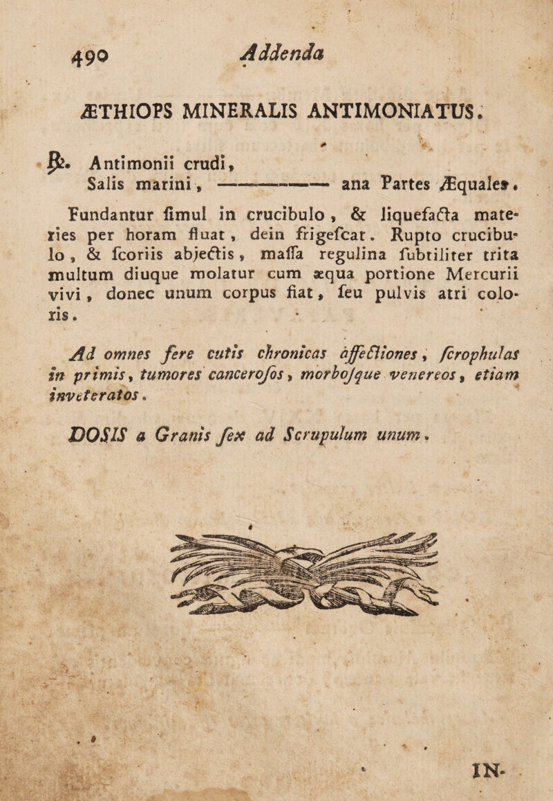 iETHIOPS MINERALIS ANTIMONIATUS. Antimonii crudi» Salis marini, — ana Partes TEquale» Fundantur fimul in crucibulo , & Jiquefafta mate¬ ries per horam fluat, dein frigefcat. Rupto crucibu¬ lo, & fcoriis ab;e«ftis, mafla regulina fubtiliter trita multum diuque molatur cum aequa portione Mercurii vivi, donec unum corpus fiat, feu pulvis atri colo¬ ris. Ad omnes fere cutis chronicas affeffiones, /crophulas in primis, tumores cancerofos> morbojque venereos, etiam inveteratos. DOS IS a Granis fex ad Scrupulum unum. IN-