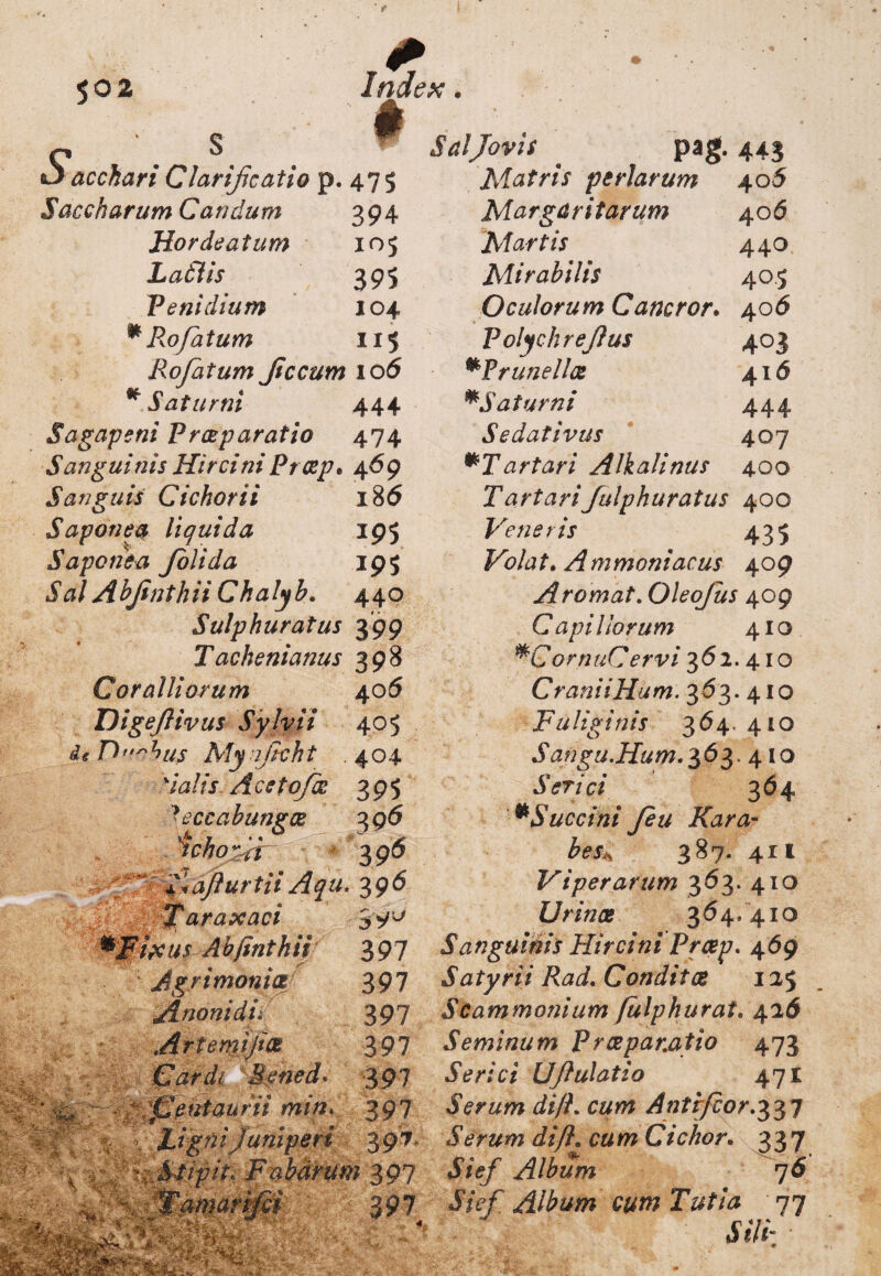 Sacchari Clarificatio p. 475 Saecharum Caridum 394 Hordeatum 105 Latiis 395 Peni dium 104 m PkO fatum 115 Rofatum Jiccum 10 6 * Saturni 444 Sagapeni Praeparatio 474 Sanguinis HirciniProsp* 469 Sanguis Cichorii 186 Saponea liquida 195 Sapone a Joli da 195 Sal Abfinthii Chalyb. 440 Sulphuratus 399 Tachenianus 398 Coralliorum 40 6 Digeflivus Sylvii 405 i e D W Afy t/zcA t .404 'talis Ac e tofos 395 ?ec&abungoe 396 ichoefr 3 9$ f*aflurtii Aqu. 396 Jaraxaci ^Fixus Abfinthii 397 Agrimonia 397 JLnonidu 397 Art emi fias 397 Car di Sened. 397 ' t-/ intaurn mm> 397 tigni juniperi 397. riStipit* Fabarum 397 »1» ■ w \ VaeR*.’ tvCm? Sal Jovis pag. 443 Matris peri arum 405 Margaritarum 406 Martis 440 Mirabilis 405 Oculorum Cancror. 406 Polychreflus 403 mPrunel/ce 416 *Saturni 444 Sedativus 407 mT artari Alkalinus 400 Tartarifulphuratus 400 Veneris 435 Volat. mmoniacus 409 Aromat. Oleofus 409 C <37?/ / iorum 410 *CornuCervi 362. 410 CraniiHum. 363. 410 Fuliginis 364. 410 Sangu.Hum. '$6$. 410 Serici 364 *Succini Jeu Kara- besw 387.411 Viperarum 363. 410 Urines 364.410 Sanguinis Hircini Prosp. 469 Satyrii Rad. Conditos 125 Scammonium fulphurat. 426 Seminum Praeparatio 473 Serici Uftulatio 471 Serum di/L cum Antrfcor.%%*] Serum difl. c&m Cichor. 337 ♦SVtf/ Album 76 Sief Album cum Tutia 77 JiVi- •