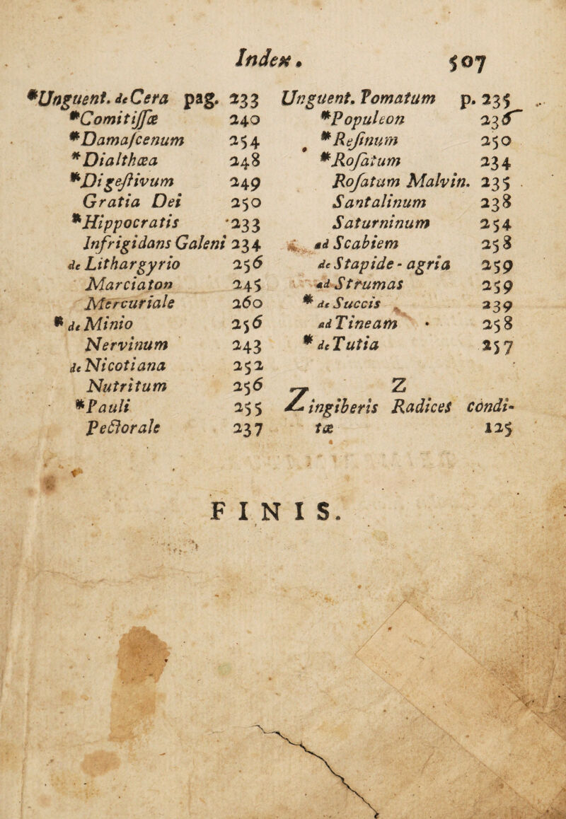 *uent.dcCera pag. m Unguent* Tornatum p. 235 *ComitiJfae 240 mPopuIeon 23 9 *Damafcenum 254 mReJinum 250 * Dialthcea 248 mRofatum 234 *Digeftivum 249 Rofatum Malvin. 235 Gratia Dei 250 Santalinum 238 *Hippocratis •333 Saturninum 254 Infrigidans Galeni 234 ; Scabiem 258 de Lithargyrio 256 de Stapide- agri a 259 Marci at on 245 *d Strumas 2S9 Mercuriale 260 * de Succis , 239 de Minio 2 56 ad Tineam 258 Nervinum 243 * de Tutia 257 deNicotiana 252 Nutritum 256 ~ Z *Pauli 255 ^ ingiberis Radices condi- peflorale 337 125