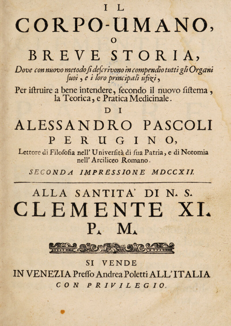 I L CORPO-UMANO. \ o BREVE STORIA, Dove con nuovo metodo fi descrivono in compendio tutti gli Organi fuoi j e i loro principali ufi%i, Per iftruire a bene intendere, fecondo il nuovo fiftema , la Teorica, e Pratica Medicinale. DI ALESSANDRO PASCOLI PERUGINO, Lettore di Filofofia nell* Univerfità di fua Patria, e di Notomia neir Arciliceo Romano. v SECONDA IMPRESSIONE MDCCXIl X ALLA SANTITÀ’ DI N. S. CLEMENTE XI. P. M. SI VENDE IN VENEZIA Preffo Andrea Poletti ALL’ITALIA CON PRIVILEGIO /