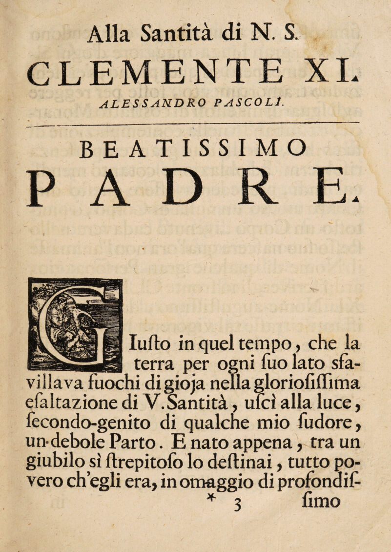 V CLEMENTE XI. ALESSANDRO PASCOLI. BEATISSIMO PADRE. / 0 . \ _ X ludo in quel tempo, che la terra per ogni fuo lato sfa- ii di gioja nella gloriofiffima efaltazione di V. Santità, ulcì alla luce, fecondo-genito di qualche mio fudore, un-debole Parto. E nato appena, tra un giubilo sì ftrepitofo lo deftinai, tutto po¬ vero eh egli era, in omaggio di profòndit * 3 fimo