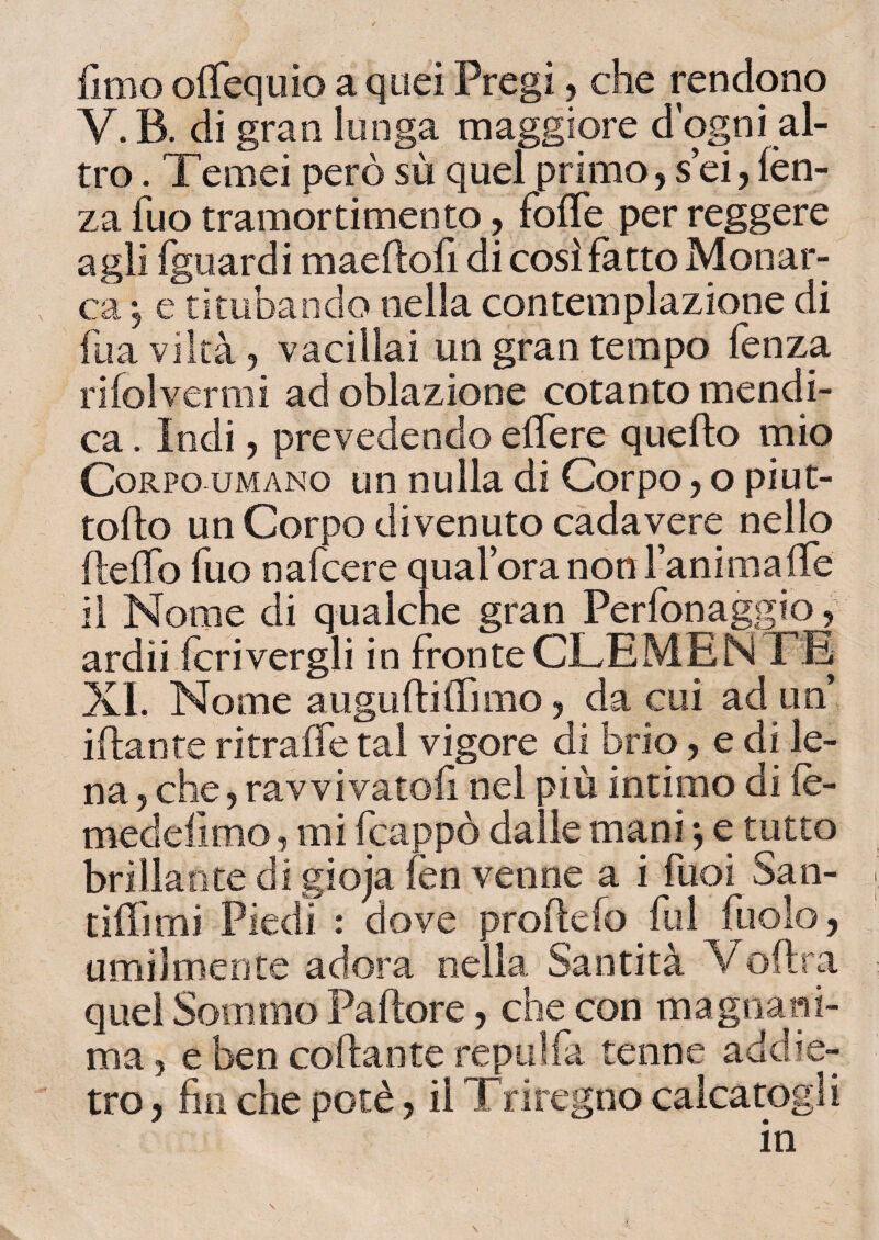 fimo olfequio a quei Pregi, che rendono V. B. di gran lunga maggiore d’ogni al¬ tro . Temei però sù quel primo,sei,lèn- za fuo tramorti mento, folfe per reggere agli fguardi maeftofi di così fatto Monar¬ ca ; e titubando nella contemplazione di fua viltà ? vacillai un gran tempo fenza rifolvermi ad oblazione cotanto mendi¬ ca . Indi, prevedendo effe re quello mio Corpo umano un nulla di Corpo y o piut- tollo un Corpo divenuto cadavere nello fleffo fuo nafcere qualora non l’anima (Te il Nome di qualche gran Perfonaggio , ardii fcrivergli in fronte CLEMEN TE XI. Nome augnili (Timo y da cui ad un’ illante ritraile tal vigore di brio, e di le¬ na 5 che9 ravvivatoli nel più intimo di le- medefimo ? mi fcappò dalle mani *, e tutto brillante di giojafen venne a i fuoi San- tillimi Piedi : dove prode lo fui fuolo, umilmente adora nella Santità Vedrà quel Sommo Padore, che con magnani¬ ma ? e ben codante re pii Ha tenne addie¬ tro 5 fin che potè, il Triregno calcatogli in