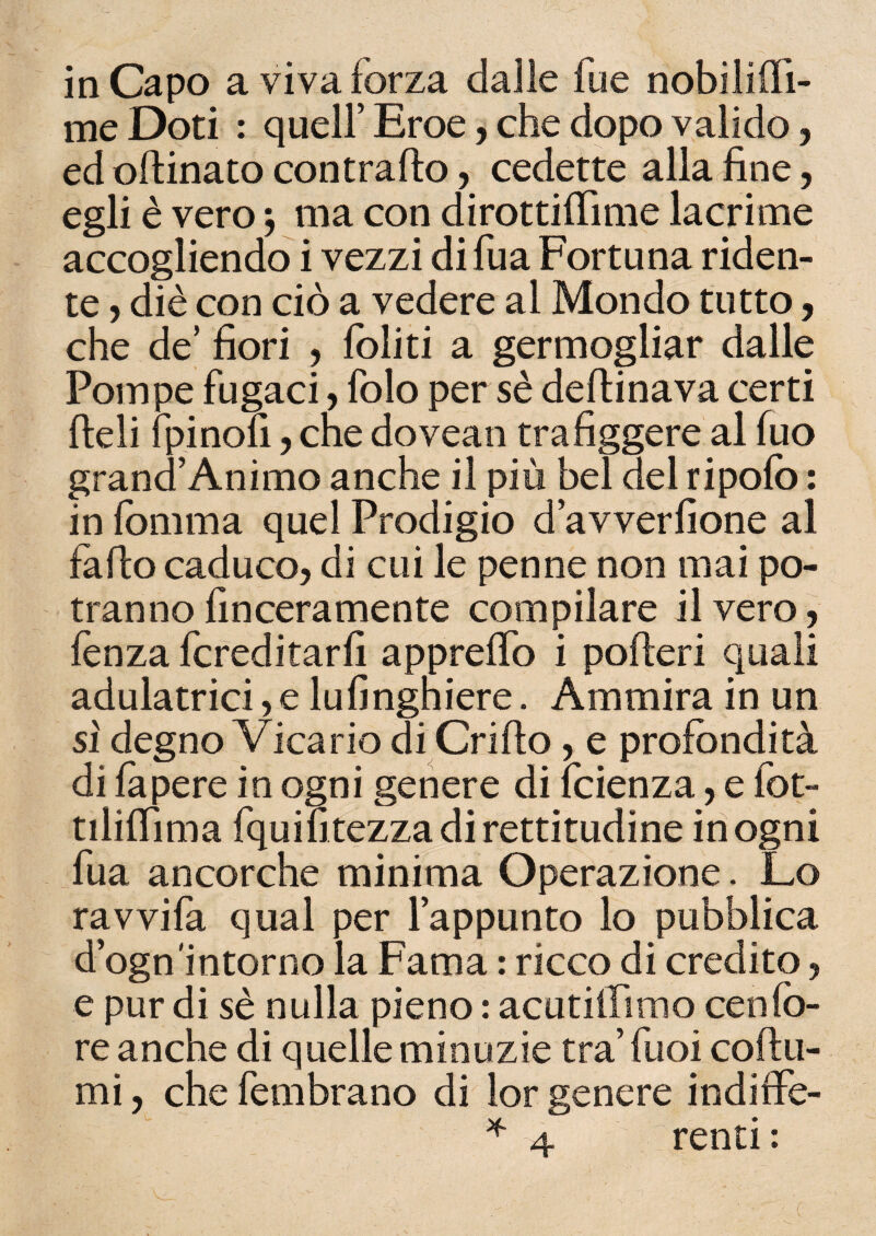 in Capo a viva forza dalie fue nobilifii- me Doti : quell’ Eroe, che dopo valido, ed oftinato contralto, cedette alla fine, egli è vero j ma con dirottifiìme lacrime accogliendo i vezzi difua Fortuna riden¬ te ? diè con ciò a vedere al Mondo tutto, che de’ fiori , foliti a germogliar dalle Pompe fugaci, folo per sè deflinava certi fieli {pinoli, che dovean trafiggere al fuo grand’Animo anche il più bel del ripofo : in fomma quel Prodigio d’avverfione al fa fio caduco, di cui le penne non mai po¬ tranno finceramente compilare il vero, lènza fcreditarfi appretto i poderi quali adulatrici, e lufingniere. Ammira in un si degno Vicario di Crifio, e profondità di fa pere in ogni genere di fcienza, e fot- tiliflìma fquifi tezza di rettitudine in ogni fua ancorché minima Operazione. Lo ravvila qual per l’appunto lo pubblica d’ogn'intorno la Fama : ricco di credito, e pur di sè nulla pieno : acutiilimo cenId¬ re anche di quelle minuzie tra’ fuoi coftu- mi, che fembrano di lor genere indiffè-