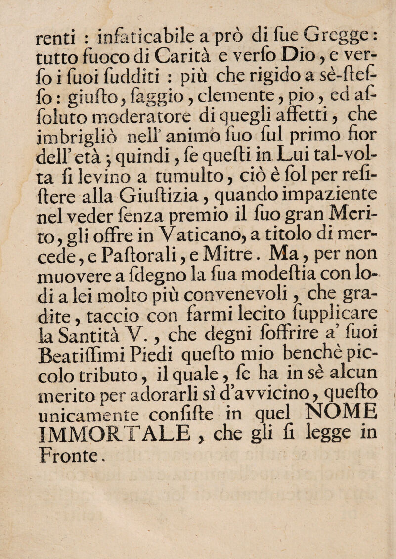 renti : infaticabile a prò di fue Gregge : tutto fuoco di Carità e verfoDio, e ver- fo i fuoi fudditi : più che rigido a se- ftef- fo : gì urto 5 faggio, clemente, pio ? ed a fi* foluto moderatore di quegli affetti, che imbrigliò nell’ animo fuo fui primo fior dell’età , quindi , fè quelli in Lui tal-vol¬ ta fi levino a tumulto, ciò è fol per refi- fiere alla Giuflizia, quando impaziente nel veder lenza premio il fuo gran Meri¬ to, gli offre in Vaticano, a titolo di mer¬ cede , e Paftorali, e Mitre. Ma, per non muovere a fdegno la fu a modeflia con lo¬ di a lei molto più convenevoli, che gra¬ dite , taccio con farmi lecito fupplicare la Santità V., che degni foffrire a’ fuoi Beatiffimi Piedi quello mio benché pic¬ colo tributo, il quale, fe ha in sé alcun merito per adorarli si Ravvicino, quello unicamente confifte in quel NOME IMMORTALE , che gli fi legge in Fronte. r