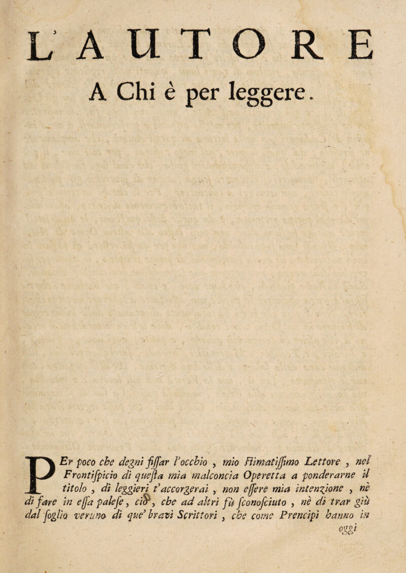 PEr poco che degni fi far Vocchio ? mìo Fììmatìjfimo Lettore , nei Frontifpicio di quefla mia malconcia Operetta a ponderarne il titolo , dì leggieri faccorgerai , non e fere mia intensione , ni di fare in e fa palefe, ciP, che ad altri fà fconofciuto , nè di trar giù dal foglio veruno di que bravi Scrittori , che come Prencipi hanno m