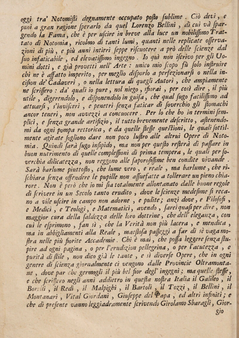 oggi ira Notomifii degnamente occupato pofìo fublime . Ciò. devi, e puoi a gran ragione operarlo da quel Lorenzo Bellini y di cui va [par¬ tendo la Fama, che è per ufcire in breve alla luce un nobiltjfimo Trat¬ tato dì Notomia y ricolmo dì tanti lumi, quanti nelle replicate offerva- fiorii di più y e più anni intieri feppe riscuotere a prò delle fetenze dal Suo infaticabile y ed elevatijfimo ingegno . lo qui non ifcrivo per gli Uo¬ mini dotti > e già provetti nell Arte : unico mio Scopo, fù folo infiruire chi ne è affatto imperito y per meglio difùorlo a perfezionarft o nella in- cifion de* Cadaveri y o nella lettura dì quegli Autori y thè ampiamente ne fcrìjfero * da quali io pure y noi niego y sfiorai y per così dire y il piu utile y digerendolo, e difponendolo in guifa y che qual fugo f acHifftmo ad. attuarfi y s3invifieeri y e penetri fienza faticar di fovercbio gli fìomachì ancor teneri y non avvezzi a concuocere . Per lo che ho in terminiSem¬ plici y e Jenzct grande artifizio y il tutto brevemente descrìtto > afienendo- mi da ogni pompa rettorie a y e da quelle fìefje que Filoni y le quali fottìi* mente agitate fogliono dare non poco luflro alle altrui Opere di Noto- mia. Quindi fard fugo infipido y ma non per quefìo rejìera di puff are in buon nutrimento di quelle compleffioni dì prima tempera y le quali per So¬ verchia dìlicatezza > ^on reggono alle faporofijfime ben condite vivande „ Sarà barlume pìuttofìo y che lume vero , e reale y ma barlume y che ri- [chiara fienza offendere le pupille non ajfuefatte a tollerare un pieno chi a* rore. Non è però che lo mi fra totalmente allontanato dalle buone regole di fcrivere in un Secolo tanto erudito > dove le fetenze me de firn e fi reca¬ no a vile ufcire in campo non adorne > e pulite ; anzi dove y e Filofofi , e Medici y e Teologi, e Matematici, avendo , fareiquafiper dire y non maggior cura della faldezz& delle loro dottrine, che dell eleganza y con cui le efprìmono ■> fan sì y che la Verità non piu lacera , e mendica y ma in abbigliamenti alla Reale } maefìofa pajfeggì a far di se vaga mo- fra nelle più fiorite Accademie. Chi è mai ? che poffa leggere fienza Jlu- pire ad ogni pagina y o per l erudizjon pellegrina y o per l acutezza ? e purità difille } non dico già le tante y e u diverfe Opere y che in ogni genere dì fetenza giornalmente ci vengono dalle Provincie Oltramonta¬ ne y dove par che germogli il piu bel fior degl ingegni t ma quelle fi effe y e che feri fiero negli anni addietro in quefìa nojlra Italia il Galileo y il Bordli y il Redi , il Malpighì , il Bartoli y il Tozzi > il Bellini, il Montanari , Vital Giordani , Gtufeppe del $apa , ed altri infiniti; e che di prefente vanno leggiadramente jerivendo Girolamo Sbaragli, Gior¬ gio